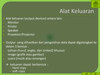  Alat keluaran (output devices) antara lain:
1. Monitor
2. Printer
3. Speaker
4. Proyektor/Projector
 Output yang dihasilkan dari pengolahan data dapat digolongkan ke
dalam 3 bentuk :
1. tulisan (huruf, angka, dan simbol2 khusus)
2. image (grafik atau gambar)
3. suara (musik atau omongan)
 keluaran dapat berbentuk :
- hard copy
- soft copy
 