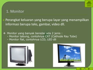  Perangkat keluaran yang berupa layar yang menampilkan
informasi berupa teks, gambar, video dll.
 Monitor yang banyak beredar ada 2 jenis :
- Monitor tabung, contohnya CRT (Cathode Ray Tube)
- Monitor flat, contohnya LCD, LED dll
 