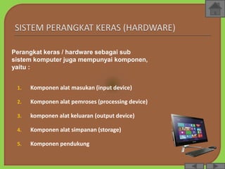 1. Komponen alat masukan (input device)
2. Komponen alat pemroses (processing device)
3. komponen alat keluaran (output device)
4. Komponen alat simpanan (storage)
5. Komponen pendukung
Perangkat keras / hardware sebagai sub
sistem komputer juga mempunyai komponen,
yaitu :
 