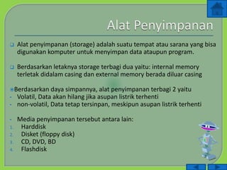  Alat penyimpanan (storage) adalah suatu tempat atau sarana yang bisa
digunakan komputer untuk menyimpan data ataupun program.
 Berdasarkan letaknya storage terbagi dua yaitu: internal memory
terletak didalam casing dan external memory berada diluar casing
Berdasarkan daya simpannya, alat penyimpanan terbagi 2 yaitu
• Volatil, Data akan hilang jika asupan listrik terhenti
• non-volatil, Data tetap tersinpan, meskipun asupan listrik terhenti
• Media penyimpanan tersebut antara lain:
1. Harddisk
2. Disket (floppy disk)
3. CD, DVD, BD
4. Flashdisk
 