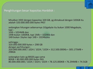  Misalkan HDD dengan kapasitas 320 GB, yg dimaksud dengan 320GB itu
adalah 320.000.000.000 bytes PAS!
 sedangkan hitungan sebenarnya 1Gigabyte itu bukan 1000 Megabyte,
 tapi :
 1GB = 1024MB dan
 1MB bukan 1000KB, tapi 1Mb = 1024Kb dan
 1KB bukan 1bytes tapi 1KB = 1024bytes
 sehingga :
 320.000.000.000 bytes = 298 GB
 dengan perhitungan :
 320.000.000.000 / 1024 / 1024 / 1024 = 312.500.000Kb = 305.175MB =
298Gb
 sedangkan kalo yg 80GB juga sama
 80GB = 80.000.000.000 bytes PAS
 80.000.000.000 / 1024 / 1024 / 1024 = 78.125.000KB = 76.294MB = 74.5GB
 