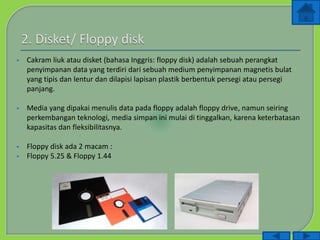  Cakram liuk atau disket (bahasa Inggris: floppy disk) adalah sebuah perangkat
penyimpanan data yang terdiri dari sebuah medium penyimpanan magnetis bulat
yang tipis dan lentur dan dilapisi lapisan plastik berbentuk persegi atau persegi
panjang.
 Media yang dipakai menulis data pada floppy adalah floppy drive, namun seiring
perkembangan teknologi, media simpan ini mulai di tinggalkan, karena keterbatasan
kapasitas dan fleksibilitasnya.
 Floppy disk ada 2 macam :
 Floppy 5.25 & Floppy 1.44
 
