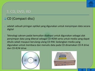  CD (Compact disc)
o adalah sebuah piringan optikal yang digunakan untuk menyimpan data secara
digital
o Teknologi cakram padat kemudian diadopsi untuk digunakan sebagai alat
penyimpan data yang dikenal sebagai CD-ROM serta untuk media yang dapat
ditulis sekali maupun berulang-ulang CD-RW. Sedangkan media yang
digunakan untuk membaca dan menulis data pada CD dinamakan CD-R drive
dan CD-R/W drive
 