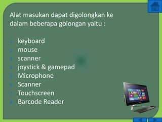 Alat masukan dapat digolongkan ke
dalam beberapa golongan yaitu :
1. keyboard
2. mouse
3. scanner
4. joystick & gamepad
5. Microphone
6. Scanner
7. Touchscreen
8. Barcode Reader
 
