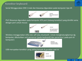 1. Serial Menggunakan DIN 5 male dan biasanya digunakan pada komputer tipe AT.
2. PS/2 Biasanya digunakan pada komputer ATX port (lubang konektor) yang dimiliki sama
dengan port untuk mouse.
3. Wireless menggunakan infra red, wifi atau bluetooth. Untuk menghubungkannya dg
komputer, dibutuhkan unit pemancar (pada keyboard) dan penerima ( pada port di
komputer)
4. USB merupakan konektor yang paling banyak di gunakan saat ini
 