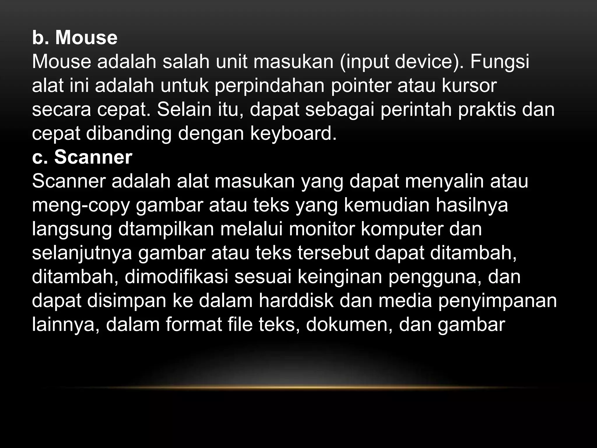 b. Mouse 
Mouse adalah salah unit masukan (input device). Fungsi 
alat ini adalah untuk perpindahan pointer atau kursor 
secara cepat. Selain itu, dapat sebagai perintah praktis dan 
cepat dibanding dengan keyboard. 
c. Scanner 
Scanner adalah alat masukan yang dapat menyalin atau 
meng-copy gambar atau teks yang kemudian hasilnya 
langsung dtampilkan melalui monitor komputer dan 
selanjutnya gambar atau teks tersebut dapat ditambah, 
ditambah, dimodifikasi sesuai keinginan pengguna, dan 
dapat disimpan ke dalam harddisk dan media penyimpanan 
lainnya, dalam format file teks, dokumen, dan gambar 
 