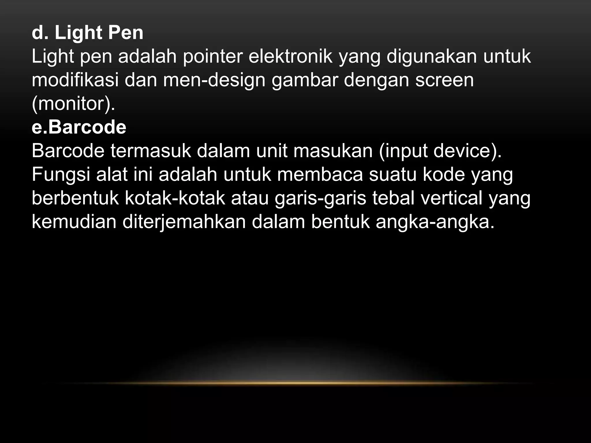 d. Light Pen 
Light pen adalah pointer elektronik yang digunakan untuk 
modifikasi dan men-design gambar dengan screen 
(monitor). 
e.Barcode 
Barcode termasuk dalam unit masukan (input device). 
Fungsi alat ini adalah untuk membaca suatu kode yang 
berbentuk kotak-kotak atau garis-garis tebal vertical yang 
kemudian diterjemahkan dalam bentuk angka-angka. 
 