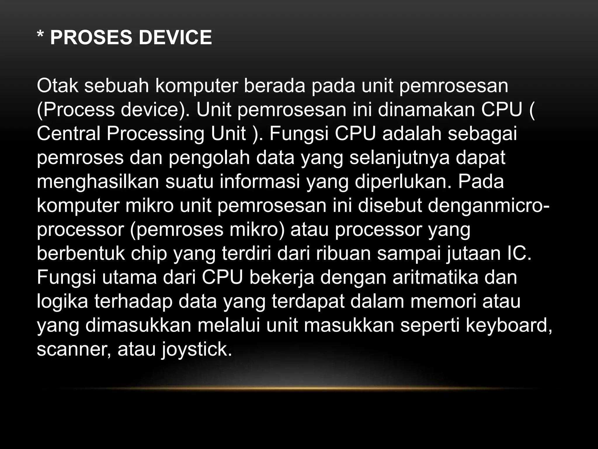* PROSES DEVICE 
Otak sebuah komputer berada pada unit pemrosesan 
(Process device). Unit pemrosesan ini dinamakan CPU ( 
Central Processing Unit ). Fungsi CPU adalah sebagai 
pemroses dan pengolah data yang selanjutnya dapat 
menghasilkan suatu informasi yang diperlukan. Pada 
komputer mikro unit pemrosesan ini disebut denganmicro-processor 
(pemroses mikro) atau processor yang 
berbentuk chip yang terdiri dari ribuan sampai jutaan IC. 
Fungsi utama dari CPU bekerja dengan aritmatika dan 
logika terhadap data yang terdapat dalam memori atau 
yang dimasukkan melalui unit masukkan seperti keyboard, 
scanner, atau joystick. 
 