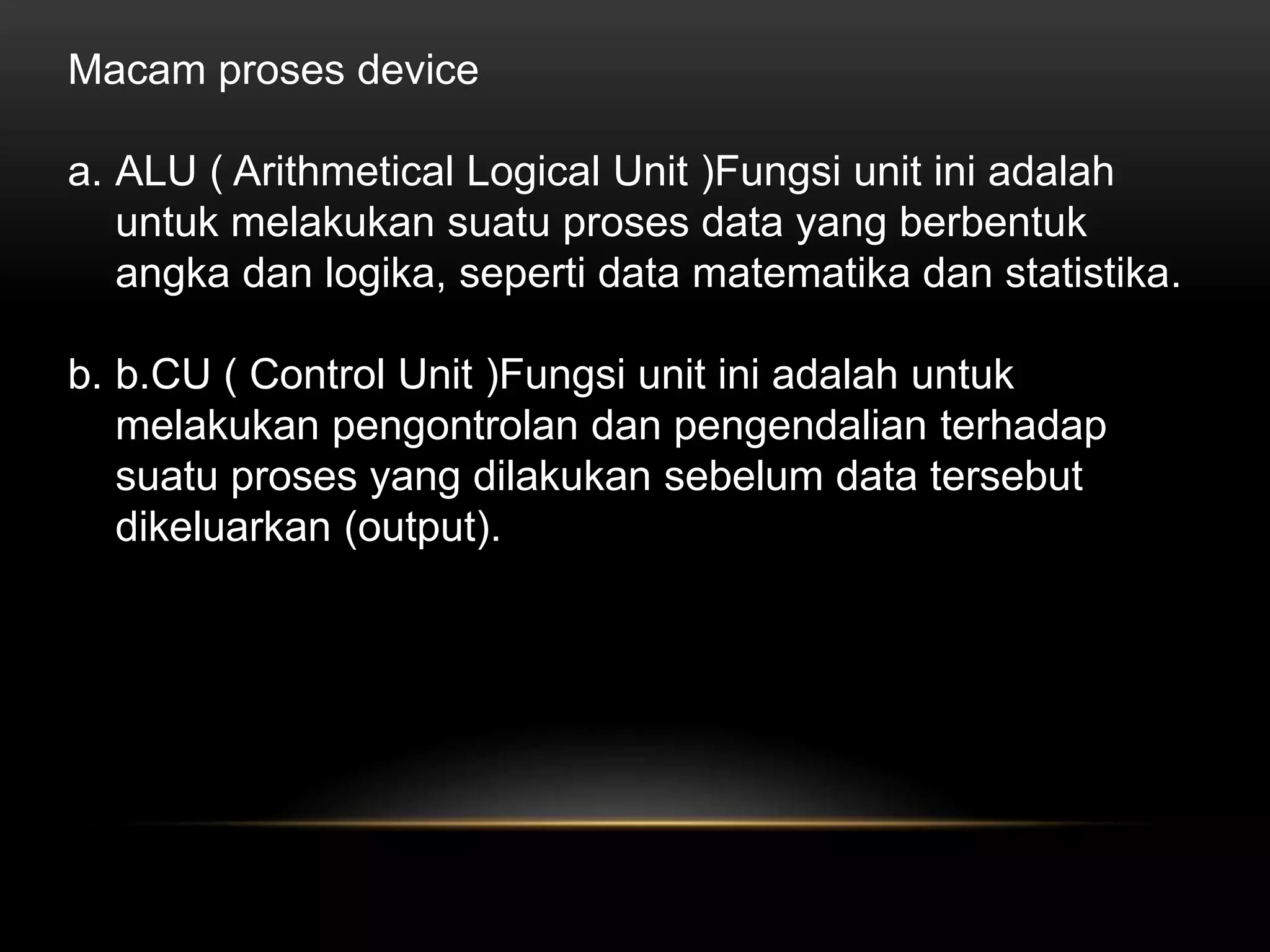 Macam proses device 
a. ALU ( Arithmetical Logical Unit )Fungsi unit ini adalah 
untuk melakukan suatu proses data yang berbentuk 
angka dan logika, seperti data matematika dan statistika. 
b. b.CU ( Control Unit )Fungsi unit ini adalah untuk 
melakukan pengontrolan dan pengendalian terhadap 
suatu proses yang dilakukan sebelum data tersebut 
dikeluarkan (output). 
 