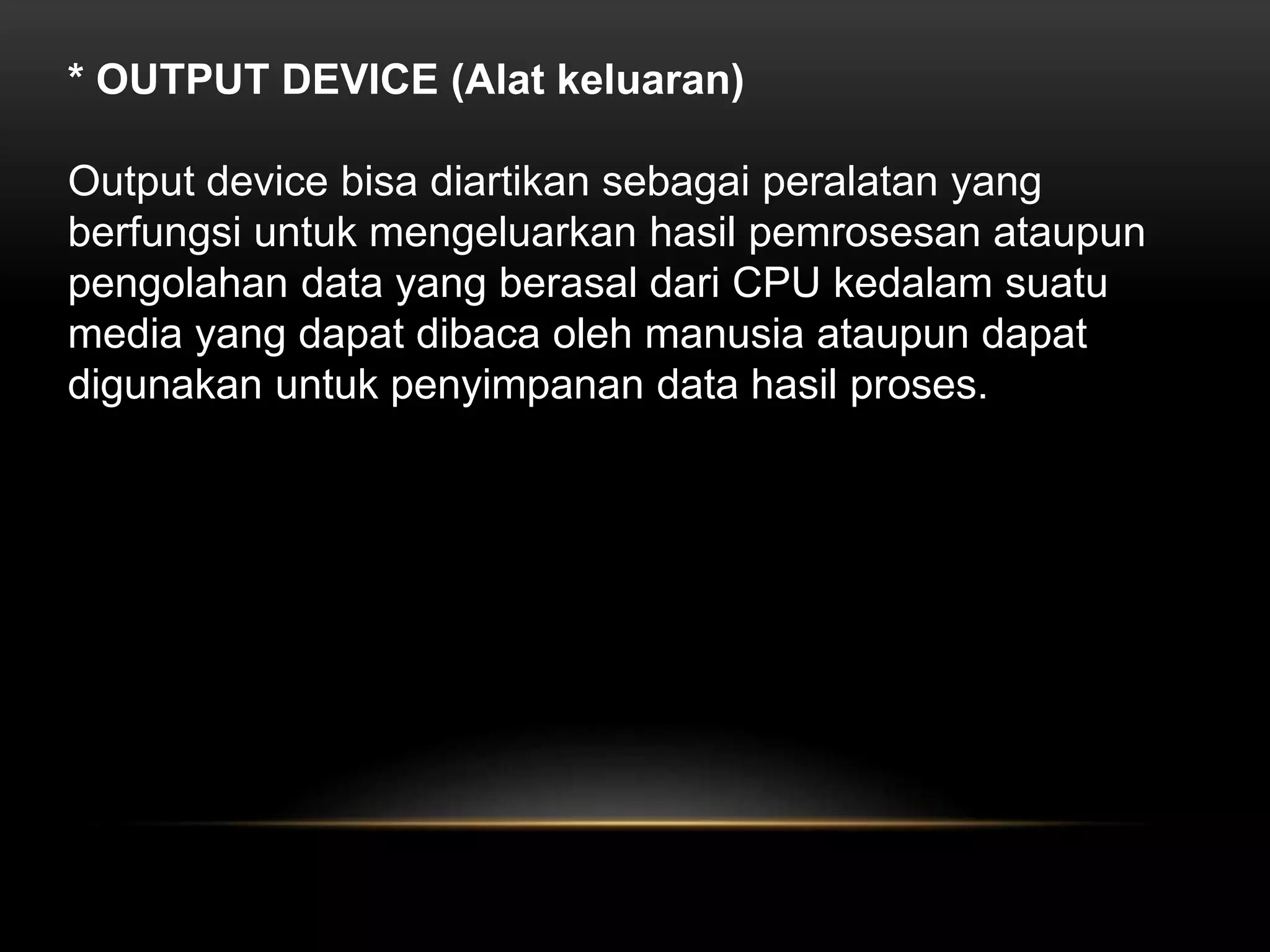 * OUTPUT DEVICE (Alat keluaran) 
Output device bisa diartikan sebagai peralatan yang 
berfungsi untuk mengeluarkan hasil pemrosesan ataupun 
pengolahan data yang berasal dari CPU kedalam suatu 
media yang dapat dibaca oleh manusia ataupun dapat 
digunakan untuk penyimpanan data hasil proses. 
 