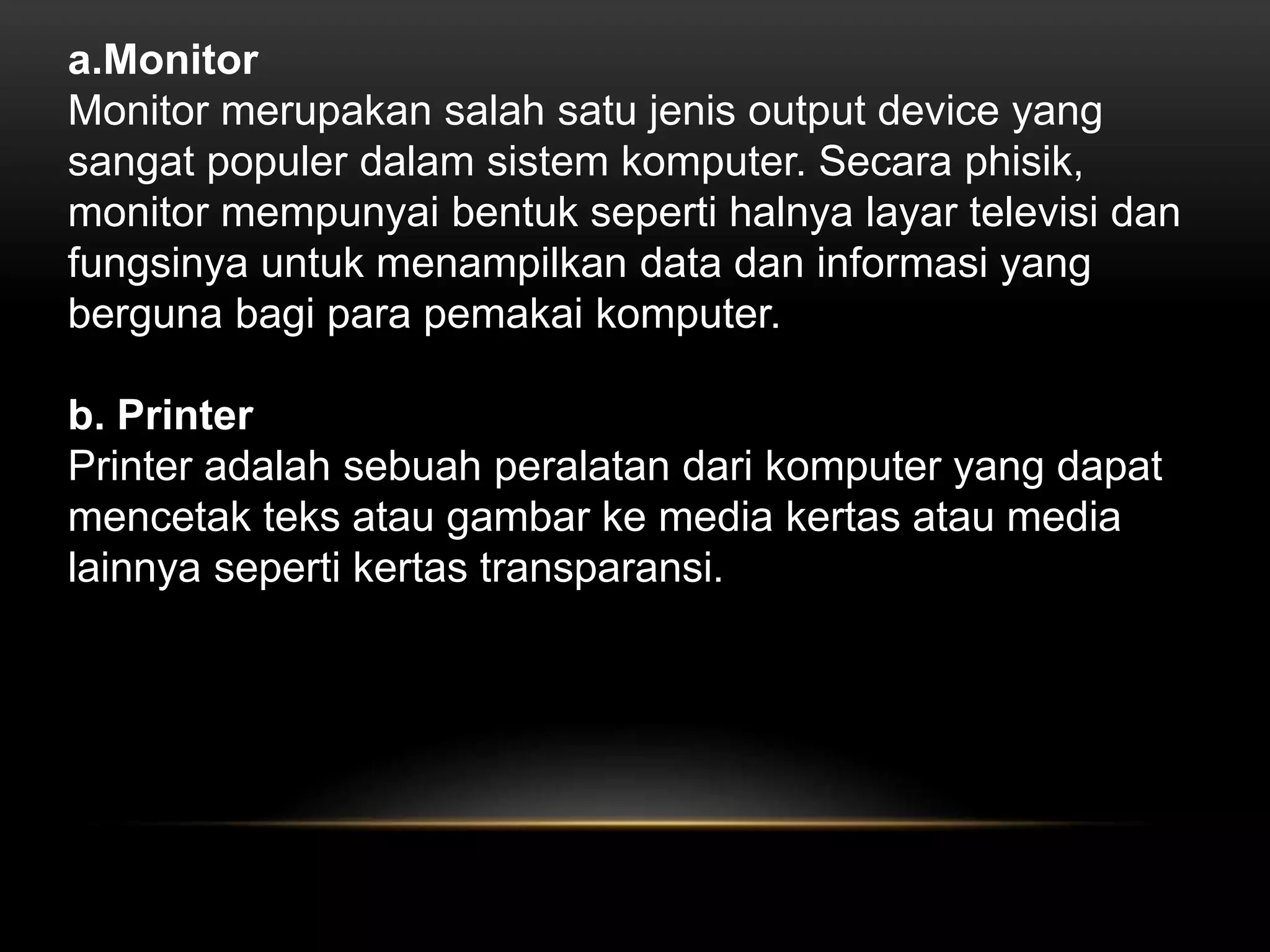 a.Monitor 
Monitor merupakan salah satu jenis output device yang 
sangat populer dalam sistem komputer. Secara phisik, 
monitor mempunyai bentuk seperti halnya layar televisi dan 
fungsinya untuk menampilkan data dan informasi yang 
berguna bagi para pemakai komputer. 
b. Printer 
Printer adalah sebuah peralatan dari komputer yang dapat 
mencetak teks atau gambar ke media kertas atau media 
lainnya seperti kertas transparansi. 
 