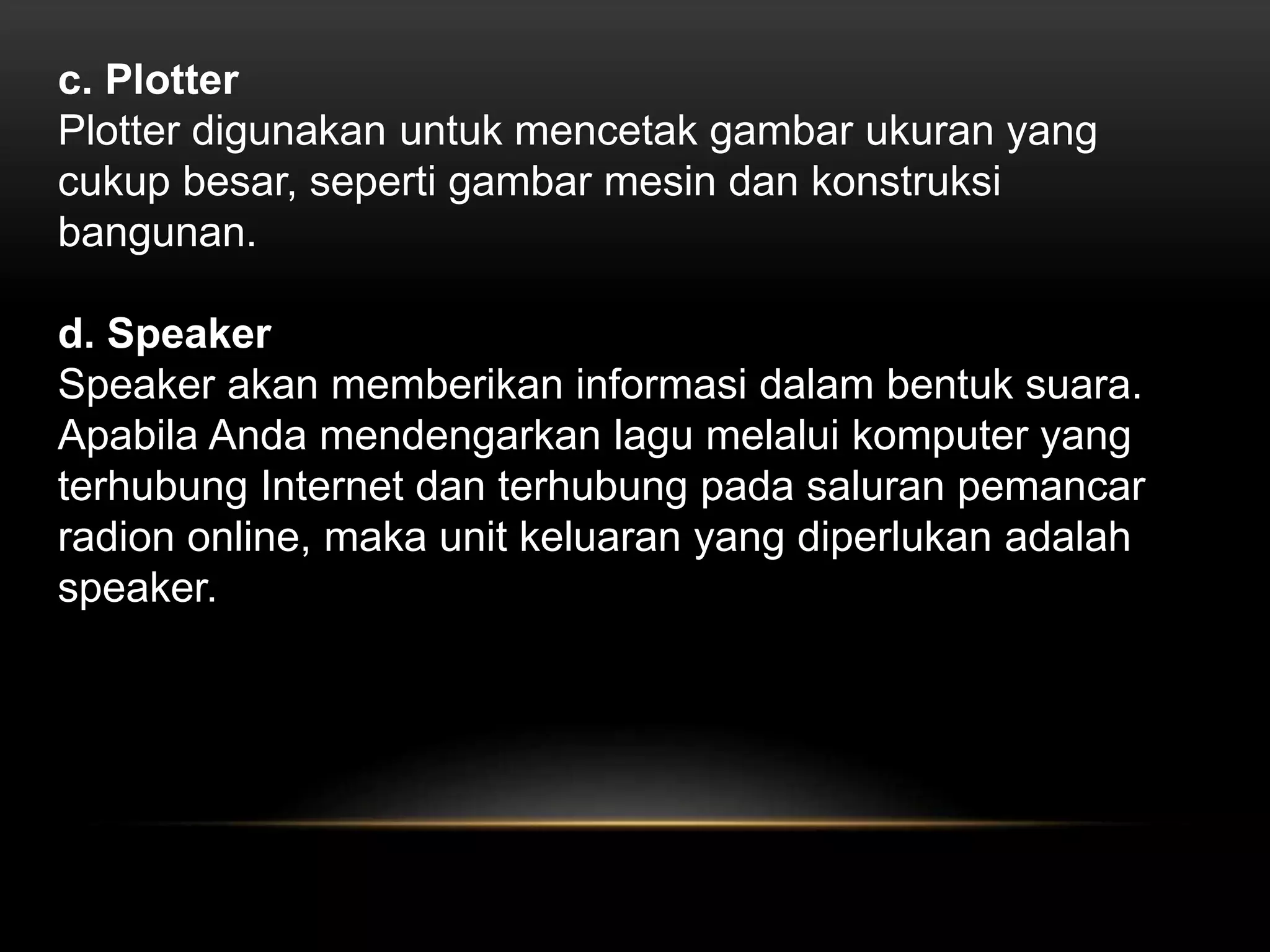 c. Plotter 
Plotter digunakan untuk mencetak gambar ukuran yang 
cukup besar, seperti gambar mesin dan konstruksi 
bangunan. 
d. Speaker 
Speaker akan memberikan informasi dalam bentuk suara. 
Apabila Anda mendengarkan lagu melalui komputer yang 
terhubung Internet dan terhubung pada saluran pemancar 
radion online, maka unit keluaran yang diperlukan adalah 
speaker. 
