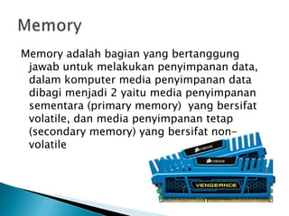 Memory adalah bagian yang bertanggung
jawab untuk melakukan penyimpanan data,
dalam komputer media penyimpanan data
dibagi menjadi 2 yaitu media penyimpanan
sementara (primary memory) yang bersifat
volatile, dan media penyimpanan tetap
(secondary memory) yang bersifat non-
volatile
