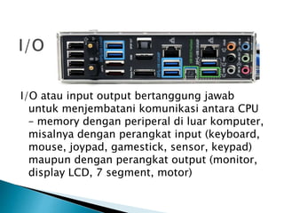 I/O atau input output bertanggung jawab
untuk menjembatani komunikasi antara CPU
– memory dengan periperal di luar komputer,
misalnya dengan perangkat input (keyboard,
mouse, joypad, gamestick, sensor, keypad)
maupun dengan perangkat output (monitor,
display LCD, 7 segment, motor)