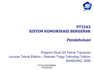 PT3163
             SISTEM KOMUNIKASI BERGERAK

                                       Pendahuluan


                      Program Studi D3 Teknik Transmisi
Jurusan Teknik Elektro – Sekolah Tinggi Teknologi Telkom
                                        BANDUNG, 2006
                   PT3163-SISKOMBER-
                      Pendahuluan
 