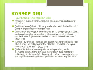 KONSEP DIRI A. PENGERTIAN KONSEP DIRI (psikologi humanistic)Konsep diri adalah penilaian tentang diri kita  (William james) the I : diri yang sadar dan aktif & the Me : diri yang menjadi objek renungan kita. (William D. Brooks) konsep diri adalah “those physical, social, and psychological perceptions of ourselves that we have derived from experiences and our interaction with others ” (1974:40)  (Anita Taylor et al.) konsep diri adalah “all you think and feel about you, the entire complex of beliefs and attitudes you hold about your self.” (1977:98) (Jalaludin Rahmat) konsep diri adalah pandangan dan perasaan kita tentang diri kita, persepsi ini boleh bersifat psikologi, Social dan fisik. Konsep diri bukan hanya gambaran deskriptif namun bagaimana penilaian kita tentang diri kita. 