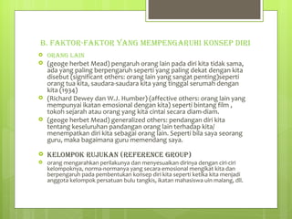 B. FAKTOR-FAKTOR YANG MEMPENGARUHI KONSEP DIRI ORANG LAIN (geoge herbet Mead) pengaruh orang lain pada diri kita tidak sama, ada yang paling berpengaruh seperti yang paling dekat dengan kita disebut (significant others: orang lain yang sangat penting)seperti orang tua kita, saudara-saudara kita yang tinggal serumah dengan kita (1934) (Richard Dewey dan W.J. Humber) (affective others: orang lain yang mempunyai ikatan emosional dengan kita) seperti bintang film , tokoh sejarah atau orang yang kita cintai secara diam-diam. (geoge herbet Mead) generalized others: pendangan diri kita tentang keseluruhan pandangan orang lain terhadap kita/ menempatkan diri kita sebagai orang lain. Seperti bila saya seorang guru, maka bagaimana guru memendang saya. KELOMPOK RUJUKAN (REFERENCE GROUP) orang mengarahkan perilakunya dan menyesuaikan dirinya dengan ciri-ciri kelompoknya, norma-normanya yang secara emosional mengikat kita dan berpengaruh pada pembentukan konsep diri kita seperti ketika kita menjadi anggota kelompok persatuan bulu tangkis, ikatan mahasiswa uin malang, dll. 