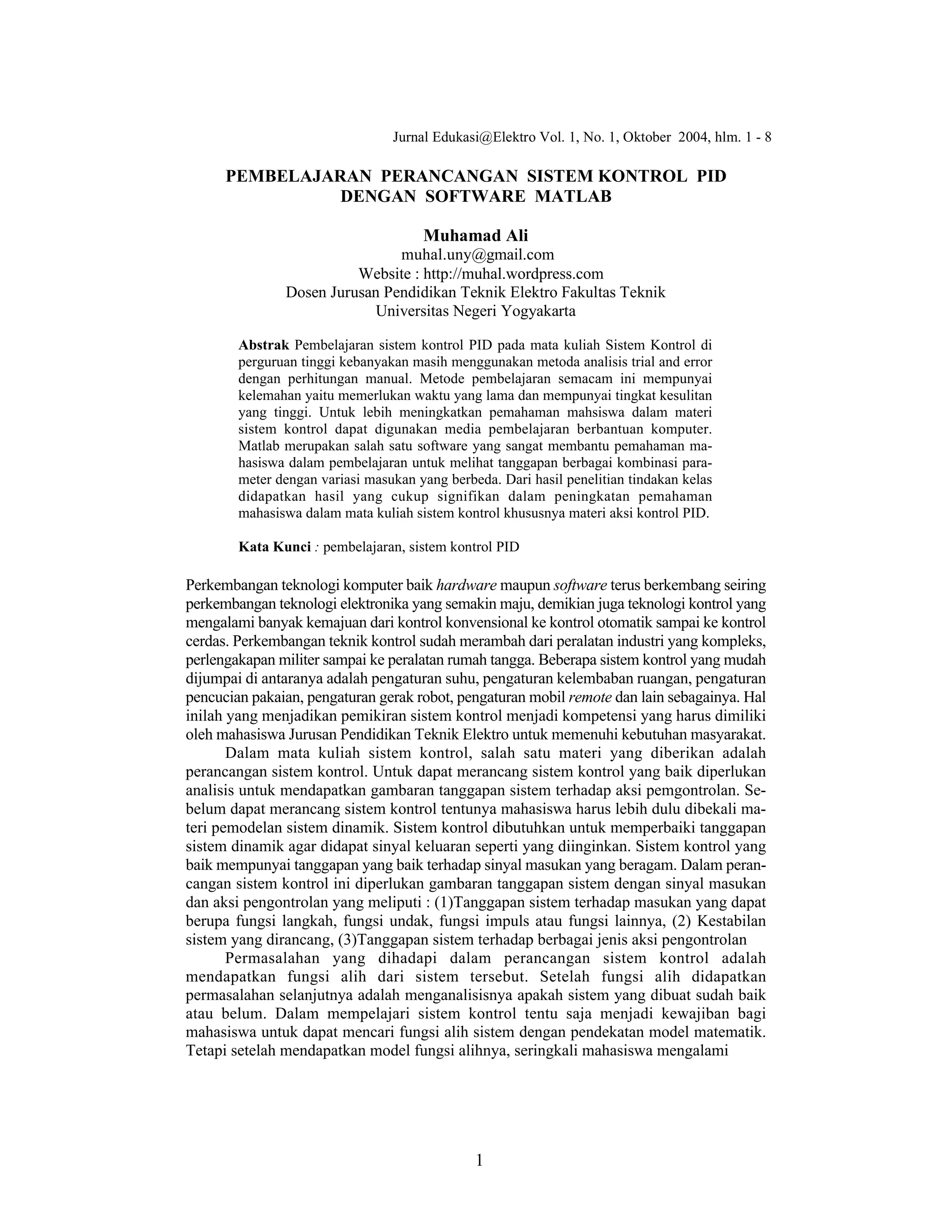 1
PEMBELAJARAN PERANCANGAN SISTEM KONTROL PID
DENGAN SOFTWARE MATLAB
Muhamad Ali
muhal.uny@gmail.com
Website : http://muhal.wordpress.com
Dosen Jurusan Pendidikan Teknik Elektro Fakultas Teknik
Universitas Negeri Yogyakarta
Abstrak Pembelajaran sistem kontrol PID pada mata kuliah Sistem Kontrol di
perguruan tinggi kebanyakan masih menggunakan metoda analisis trial and error
dengan perhitungan manual. Metode pembelajaran semacam ini mempunyai
kelemahan yaitu memerlukan waktu yang lama dan mempunyai tingkat kesulitan
yang tinggi. Untuk lebih meningkatkan pemahaman mahsiswa dalam materi
sistem kontrol dapat digunakan media pembelajaran berbantuan komputer.
Matlab merupakan salah satu software yang sangat membantu pemahaman ma-
hasiswa dalam pembelajaran untuk melihat tanggapan berbagai kombinasi para-
meter dengan variasi masukan yang berbeda. Dari hasil penelitian tindakan kelas
didapatkan hasil yang cukup signifikan dalam peningkatan pemahaman
mahasiswa dalam mata kuliah sistem kontrol khususnya materi aksi kontrol PID.
Kata Kunci : pembelajaran, sistem kontrol PID
Perkembangan teknologi komputer baik hardware maupun software terus berkembang seiring
perkembangan teknologi elektronika yang semakin maju, demikian juga teknologi kontrol yang
mengalami banyak kemajuan dari kontrol konvensional ke kontrol otomatik sampai ke kontrol
cerdas. Perkembangan teknik kontrol sudah merambah dari peralatan industri yang kompleks,
perlengakapan militer sampai ke peralatan rumah tangga. Beberapa sistem kontrol yang mudah
dijumpai di antaranya adalah pengaturan suhu, pengaturan kelembaban ruangan, pengaturan
pencucian pakaian, pengaturan gerak robot, pengaturan mobil remote dan lain sebagainya. Hal
inilah yang menjadikan pemikiran sistem kontrol menjadi kompetensi yang harus dimiliki
oleh mahasiswa Jurusan Pendidikan Teknik Elektro untuk memenuhi kebutuhan masyarakat.
Dalam mata kuliah sistem kontrol, salah satu materi yang diberikan adalah
perancangan sistem kontrol. Untuk dapat merancang sistem kontrol yang baik diperlukan
analisis untuk mendapatkan gambaran tanggapan sistem terhadap aksi pemgontrolan. Se-
belum dapat merancang sistem kontrol tentunya mahasiswa harus lebih dulu dibekali ma-
teri pemodelan sistem dinamik. Sistem kontrol dibutuhkan untuk memperbaiki tanggapan
sistem dinamik agar didapat sinyal keluaran seperti yang diinginkan. Sistem kontrol yang
baik mempunyai tanggapan yang baik terhadap sinyal masukan yang beragam. Dalam peran-
cangan sistem kontrol ini diperlukan gambaran tanggapan sistem dengan sinyal masukan
dan aksi pengontrolan yang meliputi : (1)Tanggapan sistem terhadap masukan yang dapat
berupa fungsi langkah, fungsi undak, fungsi impuls atau fungsi lainnya, (2) Kestabilan
sistem yang dirancang, (3)Tanggapan sistem terhadap berbagai jenis aksi pengontrolan
Permasalahan yang dihadapi dalam perancangan sistem kontrol adalah
mendapatkan fungsi alih dari sistem tersebut. Setelah fungsi alih didapatkan
permasalahan selanjutnya adalah menganalisisnya apakah sistem yang dibuat sudah baik
atau belum. Dalam mempelajari sistem kontrol tentu saja menjadi kewajiban bagi
mahasiswa untuk dapat mencari fungsi alih sistem dengan pendekatan model matematik.
Tetapi setelah mendapatkan model fungsi alihnya, seringkali mahasiswa mengalami
Jurnal Edukasi@Elektro Vol. 1, No. 1, Oktober 2004, hlm. 1 - 8
 