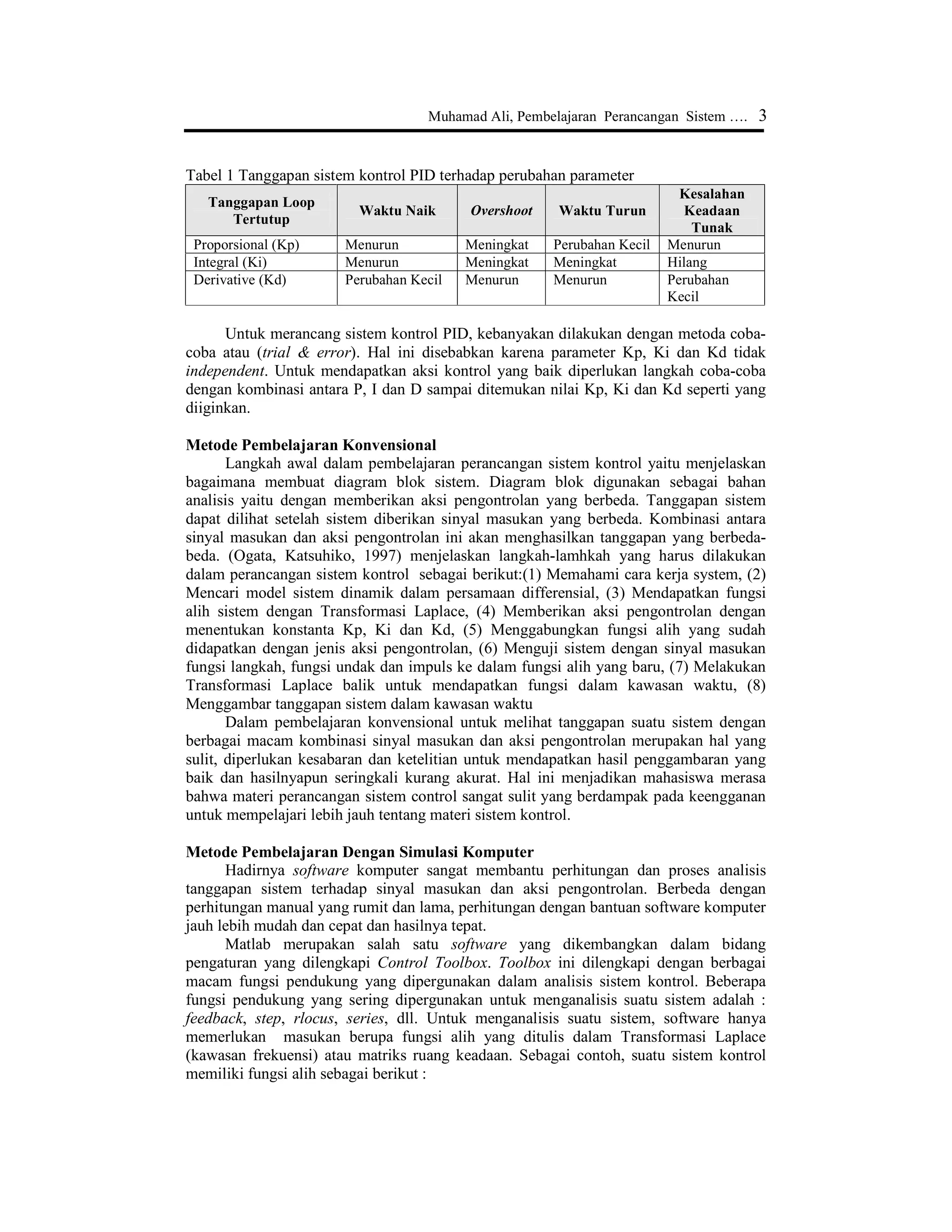 Muhamad Ali, Pembelajaran Perancangan Sistem …. 3
Tabel 1 Tanggapan sistem kontrol PID terhadap perubahan parameter
Tanggapan Loop
Tertutup
Waktu Naik Overshoot Waktu Turun
Kesalahan
Keadaan
Tunak
Proporsional (Kp) Menurun Meningkat Perubahan Kecil Menurun
Integral (Ki) Menurun Meningkat Meningkat Hilang
Derivative (Kd) Perubahan Kecil Menurun Menurun Perubahan
Kecil
Untuk merancang sistem kontrol PID, kebanyakan dilakukan dengan metoda coba-
coba atau (trial & error). Hal ini disebabkan karena parameter Kp, Ki dan Kd tidak
independent. Untuk mendapatkan aksi kontrol yang baik diperlukan langkah coba-coba
dengan kombinasi antara P, I dan D sampai ditemukan nilai Kp, Ki dan Kd seperti yang
diiginkan.
Metode Pembelajaran Konvensional
Langkah awal dalam pembelajaran perancangan sistem kontrol yaitu menjelaskan
bagaimana membuat diagram blok sistem. Diagram blok digunakan sebagai bahan
analisis yaitu dengan memberikan aksi pengontrolan yang berbeda. Tanggapan sistem
dapat dilihat setelah sistem diberikan sinyal masukan yang berbeda. Kombinasi antara
sinyal masukan dan aksi pengontrolan ini akan menghasilkan tanggapan yang berbeda-
beda. (Ogata, Katsuhiko, 1997) menjelaskan langkah-lamhkah yang harus dilakukan
dalam perancangan sistem kontrol sebagai berikut:(1) Memahami cara kerja system, (2)
Mencari model sistem dinamik dalam persamaan differensial, (3) Mendapatkan fungsi
alih sistem dengan Transformasi Laplace, (4) Memberikan aksi pengontrolan dengan
menentukan konstanta Kp, Ki dan Kd, (5) Menggabungkan fungsi alih yang sudah
didapatkan dengan jenis aksi pengontrolan, (6) Menguji sistem dengan sinyal masukan
fungsi langkah, fungsi undak dan impuls ke dalam fungsi alih yang baru, (7) Melakukan
Transformasi Laplace balik untuk mendapatkan fungsi dalam kawasan waktu, (8)
Menggambar tanggapan sistem dalam kawasan waktu
Dalam pembelajaran konvensional untuk melihat tanggapan suatu sistem dengan
berbagai macam kombinasi sinyal masukan dan aksi pengontrolan merupakan hal yang
sulit, diperlukan kesabaran dan ketelitian untuk mendapatkan hasil penggambaran yang
baik dan hasilnyapun seringkali kurang akurat. Hal ini menjadikan mahasiswa merasa
bahwa materi perancangan sistem control sangat sulit yang berdampak pada keengganan
untuk mempelajari lebih jauh tentang materi sistem kontrol.
Metode Pembelajaran Dengan Simulasi Komputer
Hadirnya software komputer sangat membantu perhitungan dan proses analisis
tanggapan sistem terhadap sinyal masukan dan aksi pengontrolan. Berbeda dengan
perhitungan manual yang rumit dan lama, perhitungan dengan bantuan software komputer
jauh lebih mudah dan cepat dan hasilnya tepat.
Matlab merupakan salah satu software yang dikembangkan dalam bidang
pengaturan yang dilengkapi Control Toolbox. Toolbox ini dilengkapi dengan berbagai
macam fungsi pendukung yang dipergunakan dalam analisis sistem kontrol. Beberapa
fungsi pendukung yang sering dipergunakan untuk menganalisis suatu sistem adalah :
feedback, step, rlocus, series, dll. Untuk menganalisis suatu sistem, software hanya
memerlukan masukan berupa fungsi alih yang ditulis dalam Transformasi Laplace
(kawasan frekuensi) atau matriks ruang keadaan. Sebagai contoh, suatu sistem kontrol
memiliki fungsi alih sebagai berikut :
 
