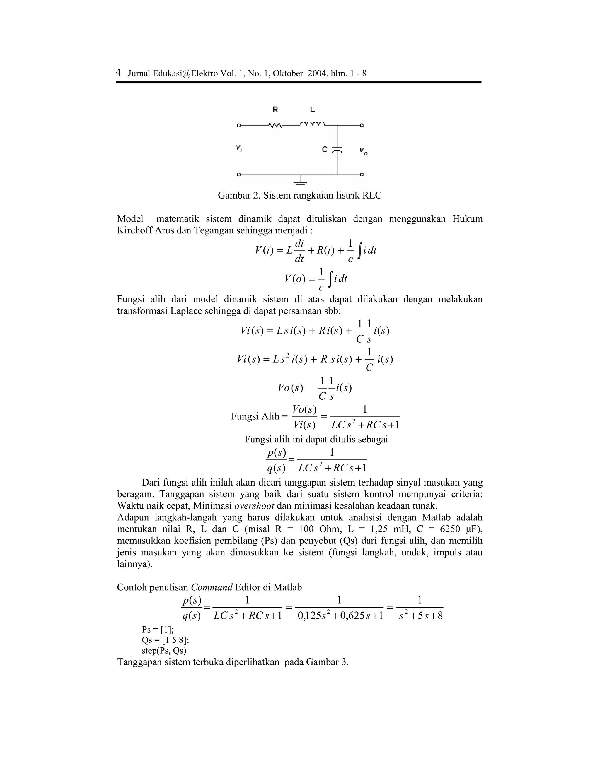 4 Jurnal Edukasi@Elektro Vol. 1, No. 1, Oktober 2004, hlm. 1 - 8
Gambar 2. Sistem rangkaian listrik RLC
Model matematik sistem dinamik dapat dituliskan dengan menggunakan Hukum
Kirchoff Arus dan Tegangan sehingga menjadi :
∫++= dti
c
iR
dt
di
LiV
1
)()(
∫= dti
c
oV
1
)(
Fungsi alih dari model dinamik sistem di atas dapat dilakukan dengan melakukan
transformasi Laplace sehingga di dapat persamaan sbb:
)(
11
)()()( si
sC
siRsisLsVi ++=
)(
1
)()()( 2
si
C
sisRsisLsVi ++=
)(
11
)( si
sC
sVo =
Fungsi Alih =
1
1
)(
)(
2
++
=
sRCsLCsVi
sVo
Fungsi alih ini dapat ditulis sebagai
1
1
)(
)(
2
++
=
sRCsLCsq
sp
Dari fungsi alih inilah akan dicari tanggapan sistem terhadap sinyal masukan yang
beragam. Tanggapan sistem yang baik dari suatu sistem kontrol mempunyai criteria:
Waktu naik cepat, Minimasi overshoot dan minimasi kesalahan keadaan tunak.
Adapun langkah-langah yang harus dilakukan untuk analisisi dengan Matlab adalah
menWXNDQ QLODL 5 / GDQ  PLVDO 5  2KP /  P+   ) 