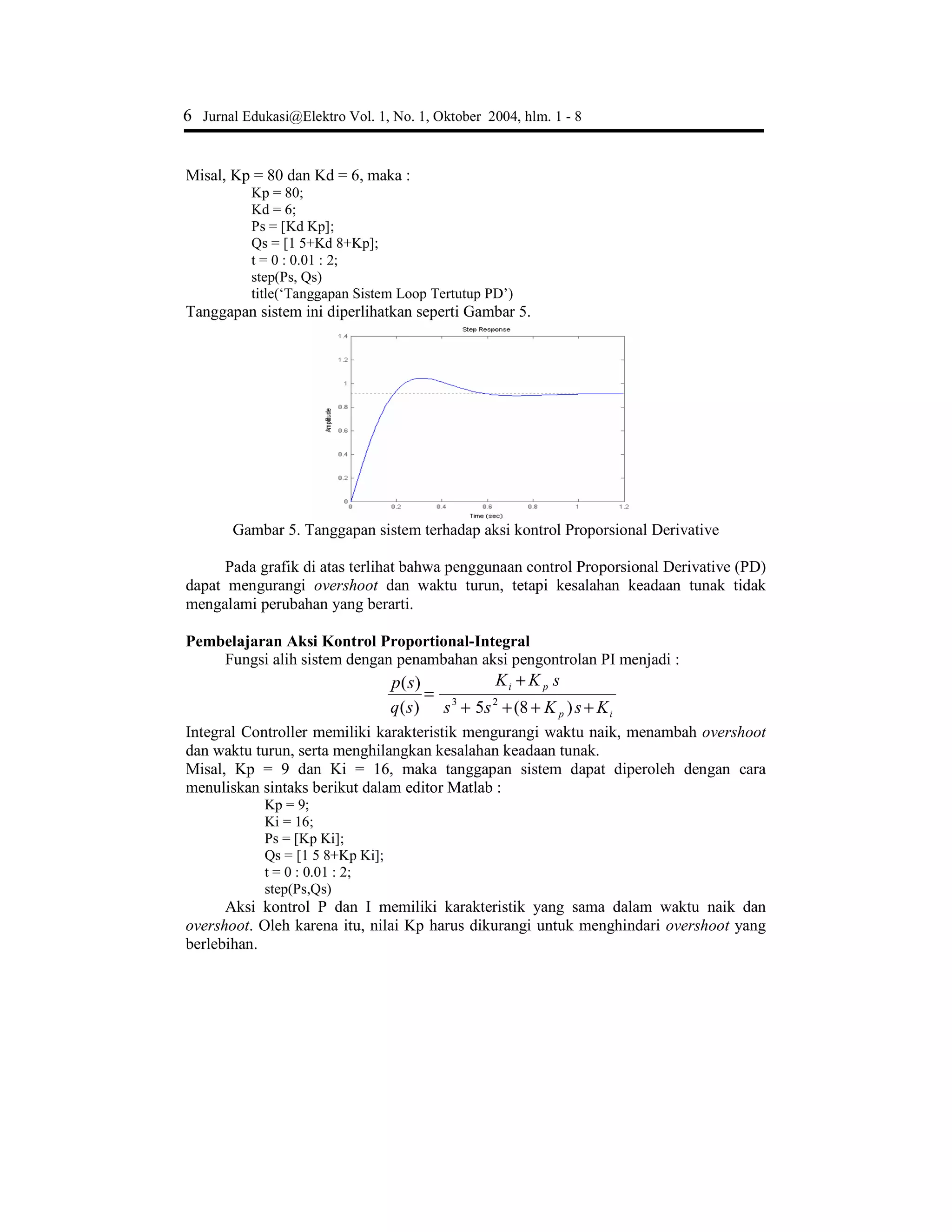 Muhamad Ali, Pembelajaran Perancangan Sistem …. 5
Gambar 3. Tanggapan sistem terhadap masukan fungsi langkah
Grafik di atas menunjukkan bahwa sistem memiliki kesalahan keadaan tunak yang
tinggi sebesar 0,88 hal ini dapat dilihat pada tanggapan sistem menuju ke nilai amplitudo
0,12. Dari Gambar3 dapat juga diketahui bahwa sistem memiliki waktu naik yang lama
(1,5 detik). Untuk menghasilkan sistem kontrol yang baik, diperlukan sistem loop
tertutup.
Pembelajaran Aksi Kontrol Proporsional
Karakteristik aksi pengontrolan Proporsional adalah mengurangi waktu naik,
menambah overshoot, dan mengurangi kesalahan keadaan tunak. Fungsi alih sistem
dengan menambahkan aksi pengontrolan P menjadi :
)8(5)(
)(
2
p
p
Kss
K
sq
sp
+++
=
Misal, diambil konstanta Kp = 80, maka :
Kp = 80;
Ps = [Kp];
Qs = [1 5 8+Kp];
t = 0 : 0.01 : 2;
step(Ps, Qs)
title(‘Tanggapan Sistem Loop Tertutup Proporsional’)
Gambar 4. Tanggapan sistem terhadap aksi kontrol proporsional
Penambahan aksi kontrol P mempunyai pengaruh mengurangi waktu naik dan
kesalahan keadaan tunak, tetapi konsekuensinya overshoot naik cukup besar. Kenaikan
overshoot ini sebanding dengan kenaikan nilai parameter Kp. Waktu turun juga
menunjukkan kecenderungan yang membesar.
Pembelajaran Aksi Kontrol Proportional Derivative
Fungsi alih sistem dengan aksi pengontrolan PD menjadi :
)8()5()(
)(
2
pD
Dp
KsKs
sKK
sq
sp
++++
+
=
 