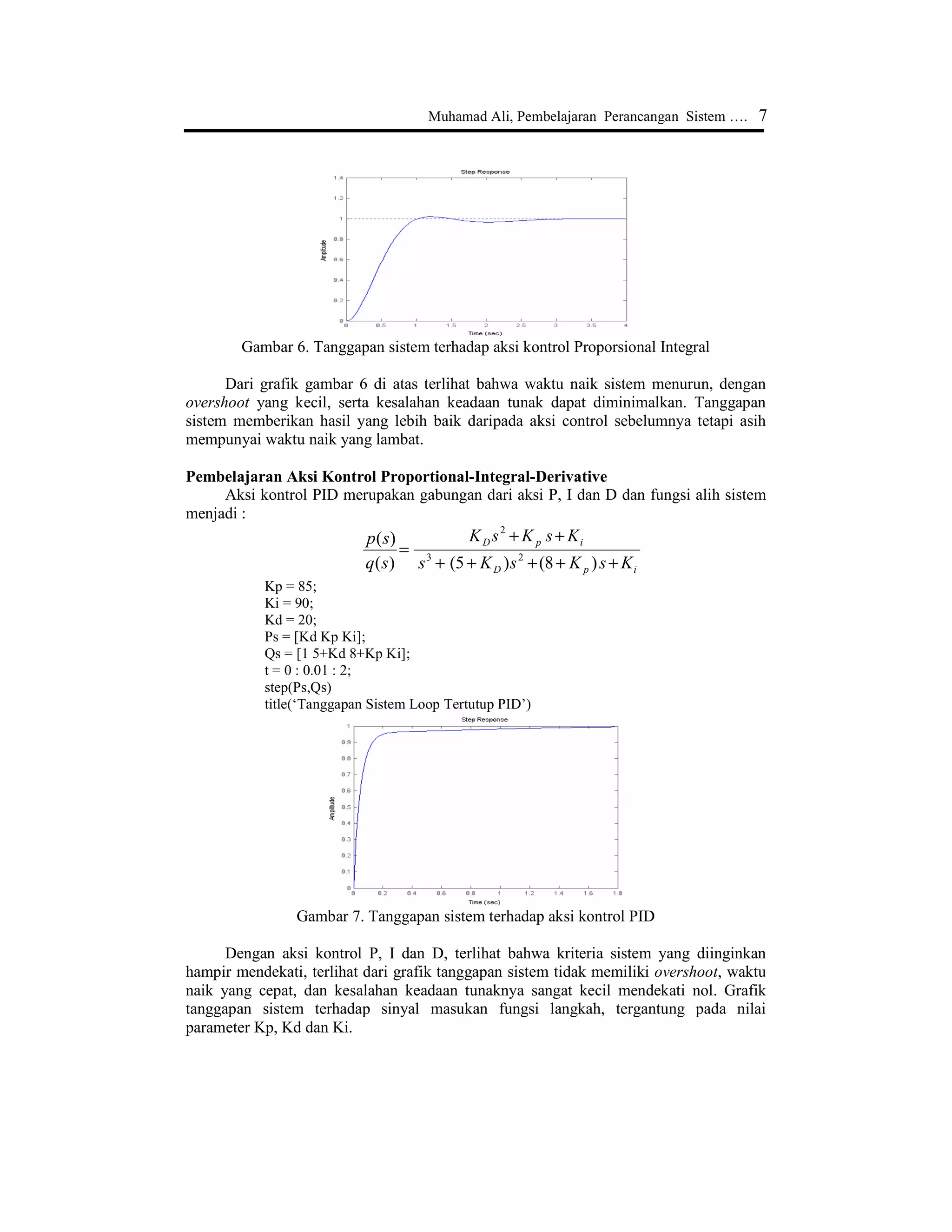 6 Jurnal Edukasi@Elektro Vol. 1, No. 1, Oktober 2004, hlm. 1 - 8
Misal, Kp = 80 dan Kd = 6, maka :
Kp = 80;
Kd = 6;
Ps = [Kd Kp];
Qs = [1 5+Kd 8+Kp];
t = 0 : 0.01 : 2;
step(Ps, Qs)
title(‘Tanggapan Sistem Loop Tertutup PD’)
Tanggapan sistem ini diperlihatkan seperti Gambar 5.
Gambar 5. Tanggapan sistem terhadap aksi kontrol Proporsional Derivative
Pada grafik di atas terlihat bahwa penggunaan control Proporsional Derivative (PD)
dapat mengurangi overshoot dan waktu turun, tetapi kesalahan keadaan tunak tidak
mengalami perubahan yang berarti.
Pembelajaran Aksi Kontrol Proportional-Integral
Fungsi alih sistem dengan penambahan aksi pengontrolan PI menjadi :
ip
pi
KsKss
sKK
sq
sp
++++
+
=
)8(5)(
)(
23
Integral Controller memiliki karakteristik mengurangi waktu naik, menambah overshoot
dan waktu turun, serta menghilangkan kesalahan keadaan tunak.
Misal, Kp = 9 dan Ki = 16, maka tanggapan sistem dapat diperoleh dengan cara
menuliskan sintaks berikut dalam editor Matlab :
Kp = 9;
Ki = 16;
Ps = [Kp Ki];
Qs = [1 5 8+Kp Ki];
t = 0 : 0.01 : 2;
step(Ps,Qs)
Aksi kontrol P dan I memiliki karakteristik yang sama dalam waktu naik dan
overshoot. Oleh karena itu, nilai Kp harus dikurangi untuk menghindari overshoot yang
berlebihan.
 