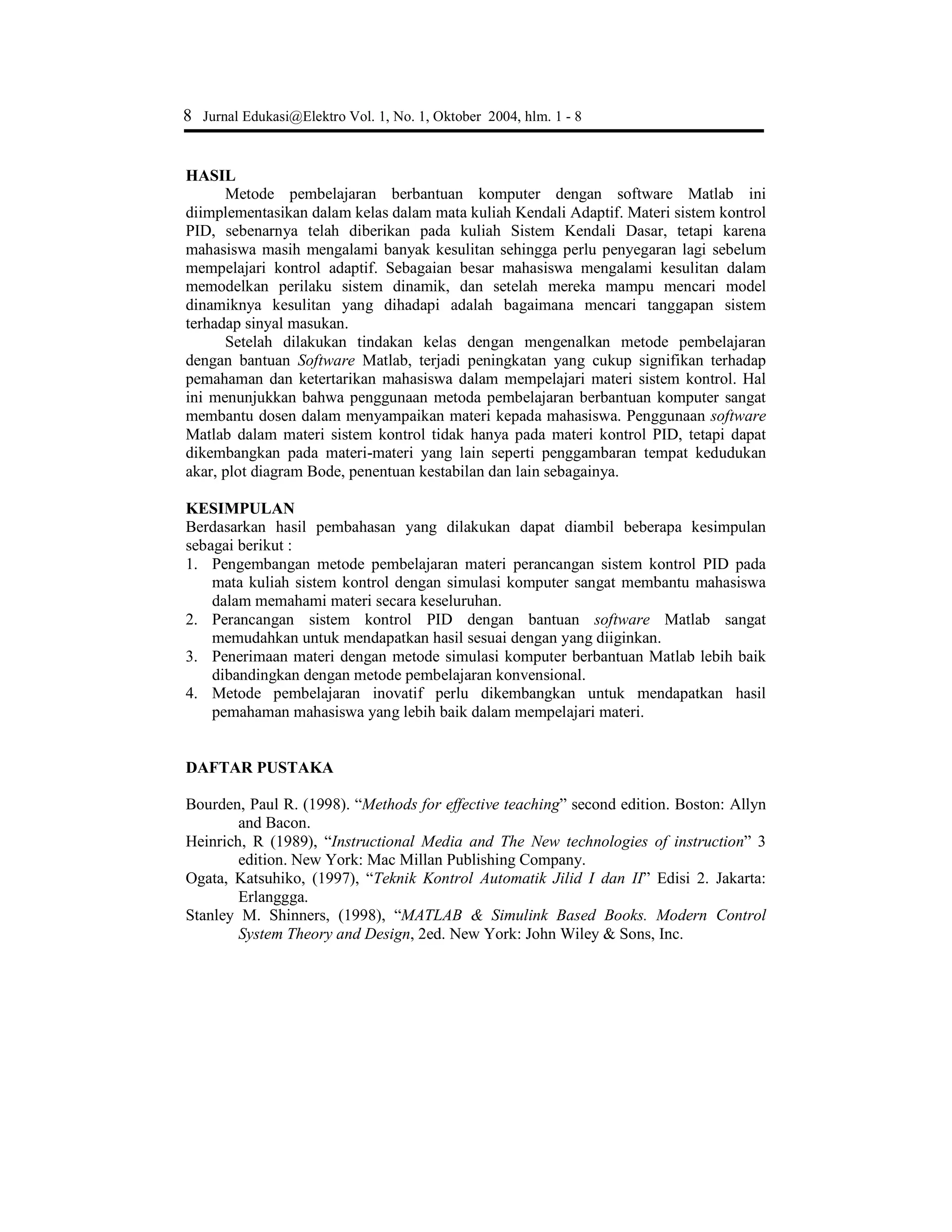 Muhamad Ali, Pembelajaran Perancangan Sistem …. 7
Gambar 6. Tanggapan sistem terhadap aksi kontrol Proporsional Integral
Dari grafik gambar 6 di atas terlihat bahwa waktu naik sistem menurun, dengan
overshoot yang kecil, serta kesalahan keadaan tunak dapat diminimalkan. Tanggapan
sistem memberikan hasil yang lebih baik daripada aksi control sebelumnya tetapi asih
mempunyai waktu naik yang lambat.
Pembelajaran Aksi Kontrol Proportional-Integral-Derivative
Aksi kontrol PID merupakan gabungan dari aksi P, I dan D dan fungsi alih sistem
menjadi :
ipD
ipD
KsKsKs
KsKsK
sq
sp
+++++
++
=
)8()5()(
)(
23
2
Kp = 85;
Ki = 90;
Kd = 20;
Ps = [Kd Kp Ki];
Qs = [1 5+Kd 8+Kp Ki];
t = 0 : 0.01 : 2;
step(Ps,Qs)
title(‘Tanggapan Sistem Loop Tertutup PID’)
Gambar 7. Tanggapan sistem terhadap aksi kontrol PID
Dengan aksi kontrol P, I dan D, terlihat bahwa kriteria sistem yang diinginkan
hampir mendekati, terlihat dari grafik tanggapan sistem tidak memiliki overshoot, waktu
naik yang cepat, dan kesalahan keadaan tunaknya sangat kecil mendekati nol. Grafik
tanggapan sistem terhadap sinyal masukan fungsi langkah, tergantung pada nilai
parameter Kp, Kd dan Ki.
 