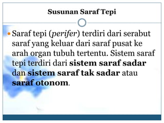 Susunan Saraf Tepi


 Saraf tepi (perifer) terdiri dari serabut
 saraf yang keluar dari saraf pusat ke
 arah organ tubuh tertentu. Sistem saraf
 tepi terdiri dari sistem saraf sadar
 dan sistem saraf tak sadar atau
 saraf otonom.
 