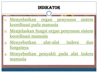 Indikator

1. Menyebutkan    organ penyusun sistem
   koordinasi pada manusia
2. Menjelaskan fungsi organ penyusun sistem
   koordinasi manusia
3. Menyebutkan     alat-alat  indera    dan
   fungsinya
4. Menyebutkan penyakit pada alat indera
   manusia
 