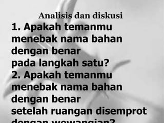 Analisis dan diskusi
1. Apakah temanmu
menebak nama bahan
dengan benar
pada langkah satu?
2. Apakah temanmu
menebak nama bahan
dengan benar
setelah ruangan disemprot
 