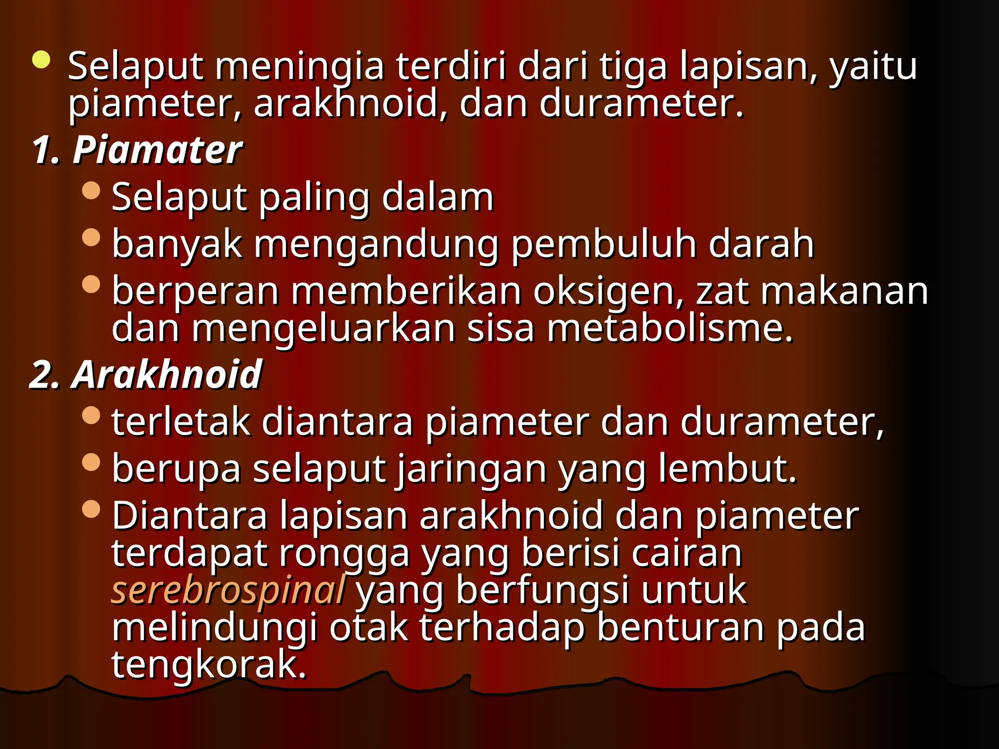  Selaput meningia terdiri dari tiga lapisan, yaitu
Selaput meningia terdiri dari tiga lapisan, yaitu
piameter, arakhnoid, dan durameter.
piameter, arakhnoid, dan durameter.
1.
1. Piamater
Piamater
S
Selaput paling dalam
elaput paling dalam
banyak mengandung pembuluh darah
banyak mengandung pembuluh darah
berperan memberikan oksigen, zat makanan
berperan memberikan oksigen, zat makanan
dan mengeluarkan sisa metabolisme.
dan mengeluarkan sisa metabolisme.
2.
2. Arakhnoid
Arakhnoid
terletak diantara piameter dan durameter,
terletak diantara piameter dan durameter,
berupa selaput jaringan yang lembut.
berupa selaput jaringan yang lembut.
Diantara lapisan arakhnoid dan piameter
Diantara lapisan arakhnoid dan piameter
terdapat rongga yang berisi cairan
terdapat rongga yang berisi cairan
serebrospinal
serebrospinal yang
yang berfungsi untuk
berfungsi untuk
melindungi otak terhadap benturan pada
melindungi otak terhadap benturan pada
tengkorak.
tengkorak.
 