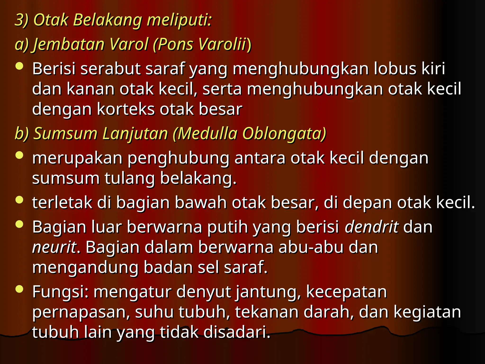 3)
3) Otak Belakang meliputi:
Otak Belakang meliputi:
a) Jembatan Varol (Pons Varolii
a) Jembatan Varol (Pons Varolii)
)
 Berisi serabut saraf yang menghubungkan lobus kiri
Berisi serabut saraf yang menghubungkan lobus kiri
dan kanan otak kecil, serta menghubungkan otak kecil
dan kanan otak kecil, serta menghubungkan otak kecil
dengan korteks otak besar
dengan korteks otak besar
b)
b) Sumsum Lanjutan (Medulla Oblongata)
Sumsum Lanjutan (Medulla Oblongata)
 merupakan penghubung antara otak kecil dengan
merupakan penghubung antara otak kecil dengan
sumsum tulang belakang.
sumsum tulang belakang.
 terletak di bagian bawah otak besar, di depan otak kecil.
terletak di bagian bawah otak besar, di depan otak kecil.
 Bagian luar berwarna putih yang berisi
Bagian luar berwarna putih yang berisi dendrit
dendrit dan
dan
neurit
neurit. Bagian dalam berwarna abu-abu dan
. Bagian dalam berwarna abu-abu dan
mengandung badan sel saraf.
mengandung badan sel saraf.
 Fungsi
Fungsi:
: mengatur denyut jantung, kecepatan
mengatur denyut jantung, kecepatan
pernapasan, suhu tubuh, tekanan darah, dan kegiatan
pernapasan, suhu tubuh, tekanan darah, dan kegiatan
tubuh lain yang tidak disadari.
tubuh lain yang tidak disadari.
 