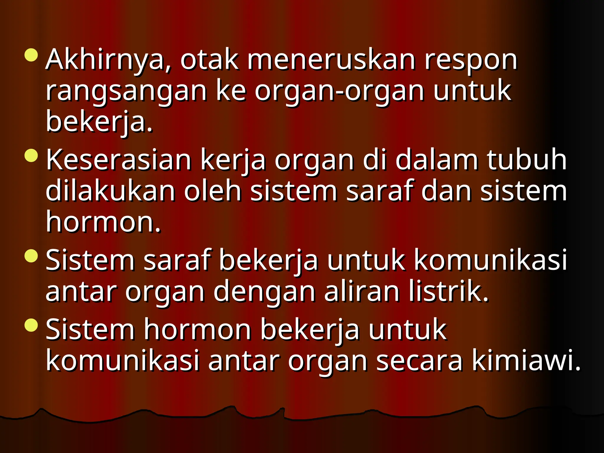 Akhirnya, otak meneruskan respon
Akhirnya, otak meneruskan respon
rangsangan ke organ-organ untuk
rangsangan ke organ-organ untuk
bekerja.
bekerja.
K
Keserasian kerja organ di dalam tubuh
eserasian kerja organ di dalam tubuh
dilakukan oleh sistem saraf dan sistem
dilakukan oleh sistem saraf dan sistem
hormon.
hormon.
Sistem saraf bekerja untuk komunikasi
Sistem saraf bekerja untuk komunikasi
antar organ dengan aliran listrik
antar organ dengan aliran listrik.
.
S
Sistem hormon bekerja untuk
istem hormon bekerja untuk
komunikasi antar organ secara kimiawi.
komunikasi antar organ secara kimiawi.
 