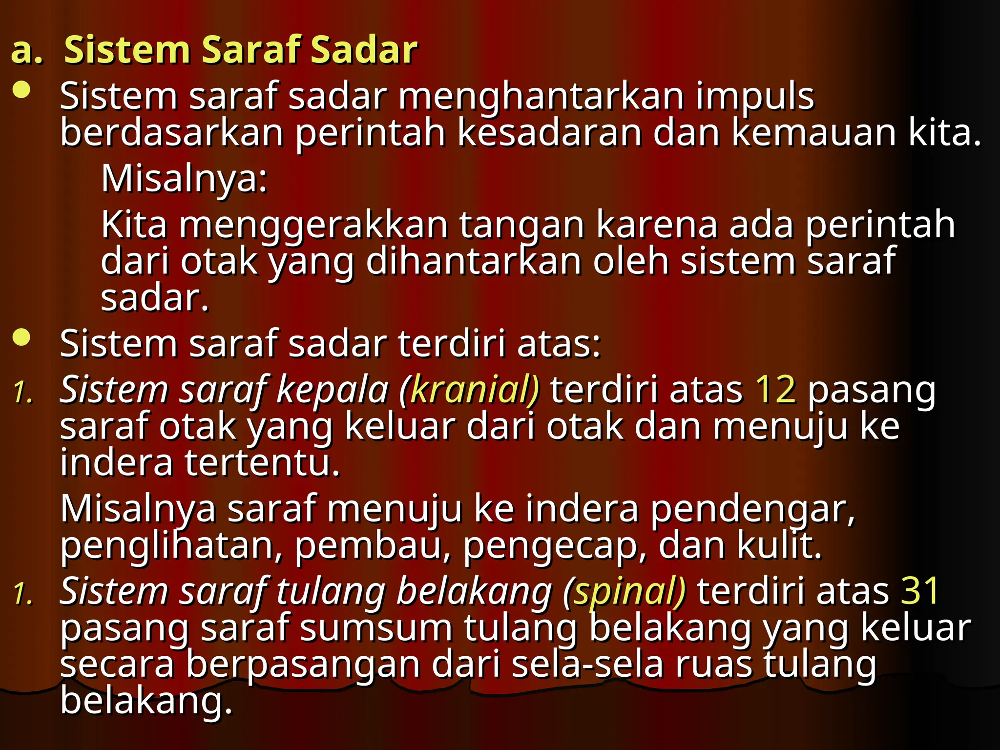 a. Sistem Saraf Sadar
a. Sistem Saraf Sadar
 Sistem saraf sadar menghantarkan impuls
Sistem saraf sadar menghantarkan impuls
berdasarkan perintah kesadaran dan kemauan kita.
berdasarkan perintah kesadaran dan kemauan kita.
Misalnya
Misalnya:
:
K
Kita menggerakkan tangan karena ada perintah
ita menggerakkan tangan karena ada perintah
dari otak yang dihantarkan oleh sistem saraf
dari otak yang dihantarkan oleh sistem saraf
sadar.
sadar.
 Sistem saraf sadar terdiri atas
Sistem saraf sadar terdiri atas:
:
1.
1. Sistem saraf kepala (
Sistem saraf kepala (kranial)
kranial) terdiri atas
terdiri atas 12
12 pasang
pasang
saraf otak yang keluar dari otak dan menuju ke
saraf otak yang keluar dari otak dan menuju ke
indera tertentu.
indera tertentu.
Misalnya
Misalnya saraf
saraf menuju ke indera pendengar,
menuju ke indera pendengar,
penglihatan, pembau, pengecap, dan kulit.
penglihatan, pembau, pengecap, dan kulit.
1.
1. Sistem saraf tulang belakang (
Sistem saraf tulang belakang (spinal)
spinal) terdiri atas
terdiri atas 31
31
pasang saraf sumsum tulang belakang yang keluar
pasang saraf sumsum tulang belakang yang keluar
secara berpasangan dari sela-sela ruas tulang
secara berpasangan dari sela-sela ruas tulang
belakang.
belakang.
 