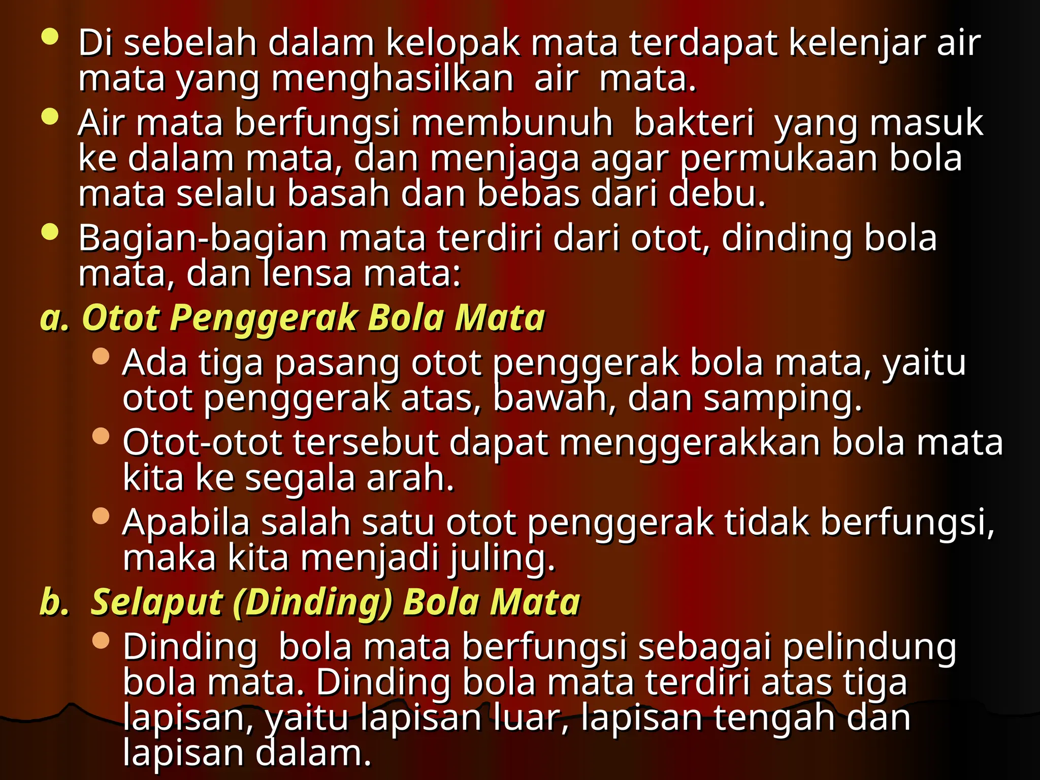  Di sebelah dalam kelopak mata terdapat kelenjar air
Di sebelah dalam kelopak mata terdapat kelenjar air
mata yang menghasilkan air mata.
mata yang menghasilkan air mata.
 Air mata berfungsi membunuh bakteri yang masuk
Air mata berfungsi membunuh bakteri yang masuk
ke dalam mata, dan menjaga agar permukaan bola
ke dalam mata, dan menjaga agar permukaan bola
mata selalu basah dan bebas dari debu.
mata selalu basah dan bebas dari debu.
 Bagian-bagian mata terdiri dari otot, dinding bola
Bagian-bagian mata terdiri dari otot, dinding bola
mata, dan lensa mata
mata, dan lensa mata:
:
a. Otot Penggerak Bola Mata
a. Otot Penggerak Bola Mata
 Ada tiga pasang otot penggerak bola mata, yaitu
Ada tiga pasang otot penggerak bola mata, yaitu
otot penggerak atas, bawah, dan samping.
otot penggerak atas, bawah, dan samping.
 Otot-otot tersebut dapat menggerakkan bola mata
Otot-otot tersebut dapat menggerakkan bola mata
kita ke segala arah.
kita ke segala arah.
 Apabila salah satu otot penggerak tidak berfungsi,
Apabila salah satu otot penggerak tidak berfungsi,
maka kita menjadi juling.
maka kita menjadi juling.
b. Selaput (Dinding) Bola Mata
b. Selaput (Dinding) Bola Mata
 Dinding bola mata berfungsi sebagai pelindung
Dinding bola mata berfungsi sebagai pelindung
bola mata. Dinding bola mata terdiri atas tiga
bola mata. Dinding bola mata terdiri atas tiga
lapisan, yaitu lapisan luar, lapisan tengah dan
lapisan, yaitu lapisan luar, lapisan tengah dan
lapisan dalam.
lapisan dalam.
 