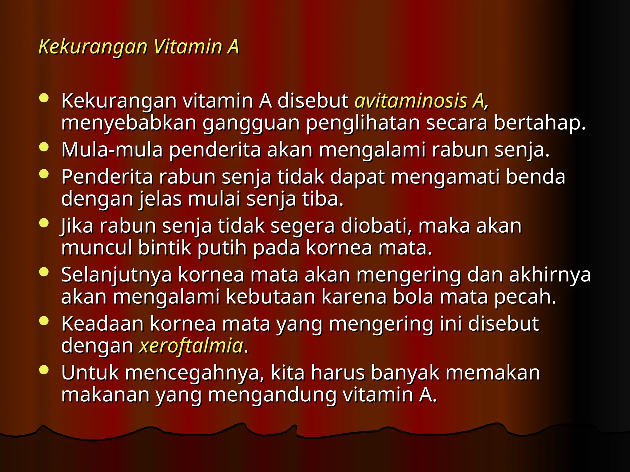 Kekurangan Vitamin A
Kekurangan Vitamin A
 Kekurangan vitamin A disebut
Kekurangan vitamin A disebut avitaminosis A
avitaminosis A,
,
menyebabkan gangguan penglihatan secara bertahap.
menyebabkan gangguan penglihatan secara bertahap.
 Mula-mula penderita akan mengalami rabun senja.
Mula-mula penderita akan mengalami rabun senja.
 Penderita rabun senja tidak dapat mengamati benda
Penderita rabun senja tidak dapat mengamati benda
dengan jelas mulai senja tiba.
dengan jelas mulai senja tiba.
 Jika rabun senja tidak segera diobati, maka akan
Jika rabun senja tidak segera diobati, maka akan
muncul bintik putih pada kornea mata.
muncul bintik putih pada kornea mata.
 Selanjutnya kornea mata akan mengering dan akhirnya
Selanjutnya kornea mata akan mengering dan akhirnya
akan mengalami kebutaan karena bola mata pecah.
akan mengalami kebutaan karena bola mata pecah.
 Keadaan kornea mata yang mengering ini disebut
Keadaan kornea mata yang mengering ini disebut
dengan
dengan xeroftalmia
xeroftalmia.
.
 Untuk mencegahnya, kita harus banyak memakan
Untuk mencegahnya, kita harus banyak memakan
makanan yang mengandung vitamin A.
makanan yang mengandung vitamin A.
 