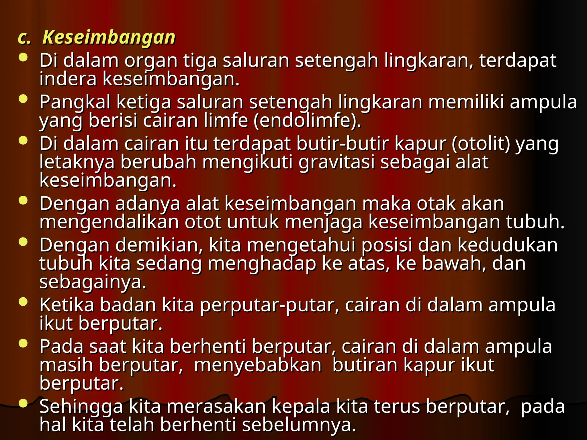 c. Keseimbangan
c. Keseimbangan
 Di dalam organ tiga saluran setengah lingkaran, terdapat
Di dalam organ tiga saluran setengah lingkaran, terdapat
indera keseimbangan.
indera keseimbangan.
 Pangkal ketiga saluran setengah lingkaran memiliki ampula
Pangkal ketiga saluran setengah lingkaran memiliki ampula
yang berisi cairan limfe (endolimfe).
yang berisi cairan limfe (endolimfe).
 Di dalam cairan itu terdapat butir-butir kapur (otolit) yang
Di dalam cairan itu terdapat butir-butir kapur (otolit) yang
letaknya berubah mengikuti gravitasi sebagai alat
letaknya berubah mengikuti gravitasi sebagai alat
keseimbangan.
keseimbangan.
 Dengan adanya alat keseimbangan maka otak akan
Dengan adanya alat keseimbangan maka otak akan
mengendalikan otot untuk menjaga keseimbangan tubuh.
mengendalikan otot untuk menjaga keseimbangan tubuh.
 Dengan demikian, kita mengetahui posisi dan kedudukan
Dengan demikian, kita mengetahui posisi dan kedudukan
tubuh kita sedang menghadap ke atas, ke bawah, dan
tubuh kita sedang menghadap ke atas, ke bawah, dan
sebagainya.
sebagainya.
 Ketika badan kita perputar-putar, cairan di dalam ampula
Ketika badan kita perputar-putar, cairan di dalam ampula
ikut berputar.
ikut berputar.
 Pada saat kita berhenti berputar, cairan di dalam ampula
Pada saat kita berhenti berputar, cairan di dalam ampula
masih berputar, menyebabkan butiran kapur ikut
masih berputar, menyebabkan butiran kapur ikut
berputar.
berputar.
 Sehingga kita merasakan kepala kita terus berputar, pada­
Sehingga kita merasakan kepala kita terus berputar, pada­
hal kita telah berhenti sebelumnya.
hal kita telah berhenti sebelumnya.
 