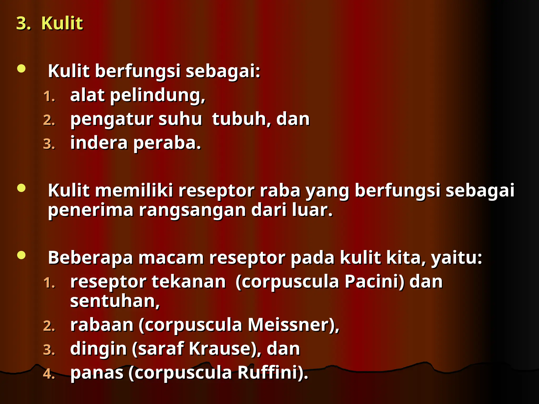 3. Kulit
3. Kulit
 Kulit berfungsi sebagai
Kulit berfungsi sebagai:
:
1.
1. alat pelindung,
alat pelindung,
2.
2. pengatur suhu tubuh, dan
pengatur suhu tubuh, dan
3.
3. indera peraba.
indera peraba.
 Kulit memiliki reseptor raba yang berfungsi sebagai
Kulit memiliki reseptor raba yang berfungsi sebagai
penerima rangsangan dari luar.
penerima rangsangan dari luar.
 Beberapa macam reseptor pada kulit kita, yaitu
Beberapa macam reseptor pada kulit kita, yaitu:
:
1.
1. reseptor tekanan (corpuscula Pacini) dan
reseptor tekanan (corpuscula Pacini) dan
sentuhan,
sentuhan,
2.
2. rabaan (corpuscula Meissner),
rabaan (corpuscula Meissner),
3.
3. dingin (saraf Krause), dan
dingin (saraf Krause), dan
4.
4. panas (corpuscula Ruffini).
panas (corpuscula Ruffini).
 