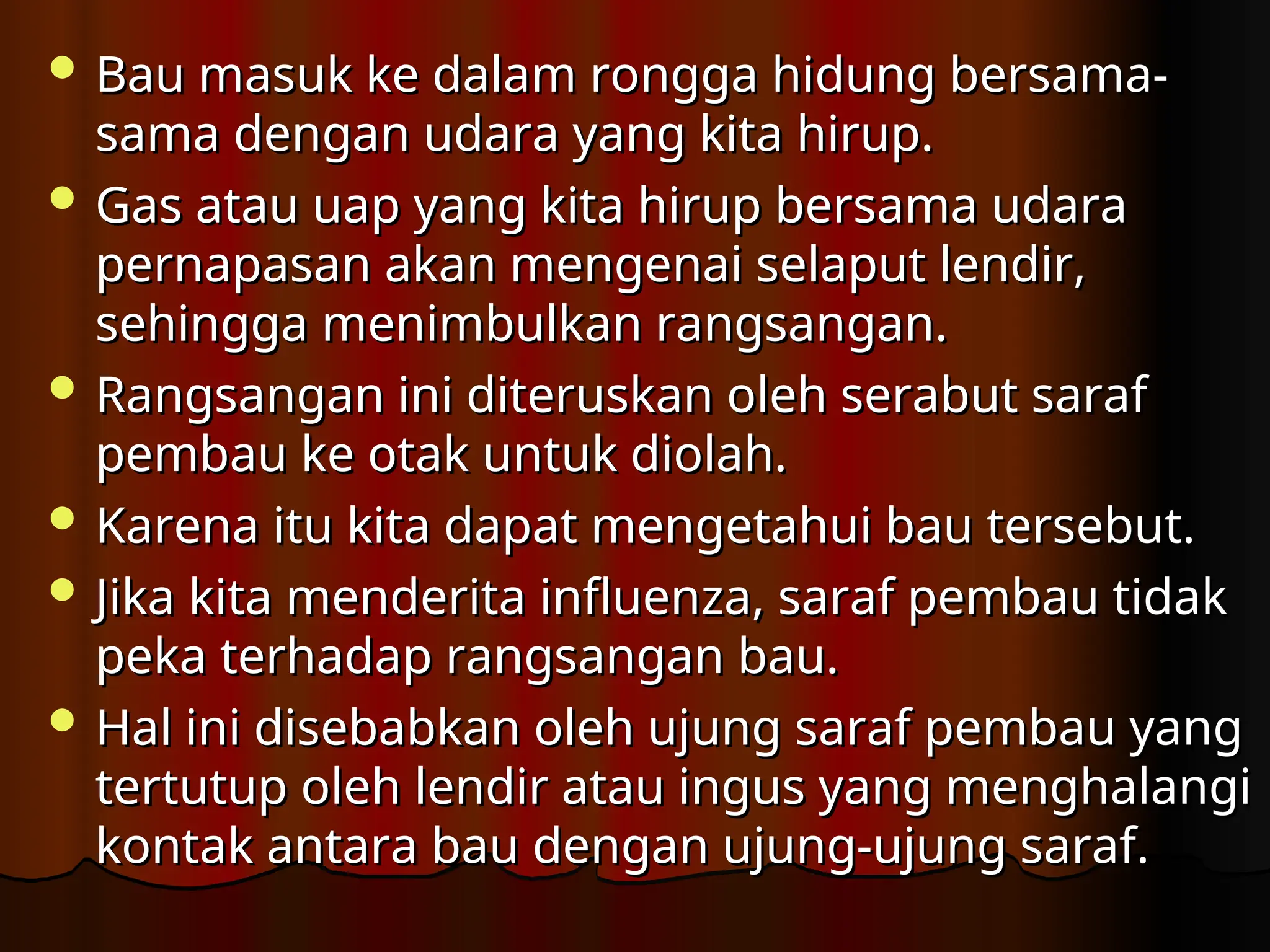  Bau masuk ke dalam rongga hidung bersama-
Bau masuk ke dalam rongga hidung bersama-
sama dengan udara yang kita hirup.
sama dengan udara yang kita hirup.
 Gas atau uap yang kita hirup bersama udara
Gas atau uap yang kita hirup bersama udara
pernapasan akan mengenai selaput lendir,
pernapasan akan mengenai selaput lendir,
sehingga menimbulkan rangsangan.
sehingga menimbulkan rangsangan.
 Rangsangan ini diteruskan oleh serabut saraf
Rangsangan ini diteruskan oleh serabut saraf
pembau ke otak untuk diolah.
pembau ke otak untuk diolah.
 Karena itu kita dapat mengetahui bau tersebut.
Karena itu kita dapat mengetahui bau tersebut.
 Jika kita menderita influenza, saraf pembau tidak
Jika kita menderita influenza, saraf pembau tidak
peka terha­
dap rangsangan bau.
peka terha­
dap rangsangan bau.
 Hal ini disebabkan oleh ujung saraf pembau yang
Hal ini disebabkan oleh ujung saraf pembau yang
tertutup oleh lendir atau ingus yang menghalangi
tertutup oleh lendir atau ingus yang menghalangi
kontak antara bau dengan ujung-ujung saraf.
kontak antara bau dengan ujung-ujung saraf.
 