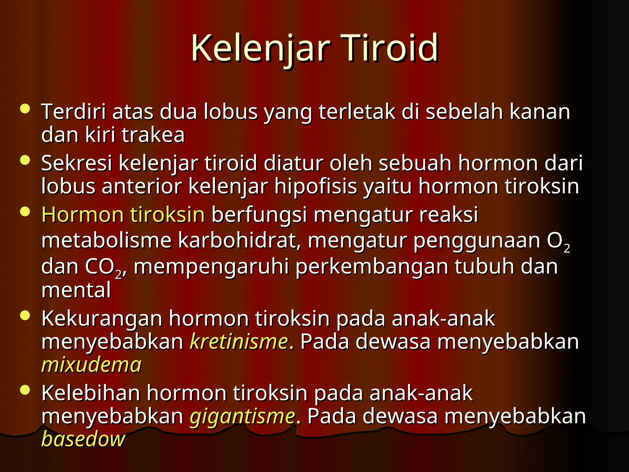 Kelenjar Tiroid
Kelenjar Tiroid
 Terdiri atas dua lobus yang terletak di sebelah kanan
Terdiri atas dua lobus yang terletak di sebelah kanan
dan kiri trakea
dan kiri trakea
 Sekresi kelenjar tiroid diatur oleh sebuah hormon dari
Sekresi kelenjar tiroid diatur oleh sebuah hormon dari
lobus anterior kelenjar hipofisis yaitu hormon tiroksin
lobus anterior kelenjar hipofisis yaitu hormon tiroksin
 Hormon tiroksin
Hormon tiroksin berfungsi mengatur reaksi
berfungsi mengatur reaksi
metabolisme karbohidrat, mengatur penggunaan O
metabolisme karbohidrat, mengatur penggunaan O2
2
dan CO
dan CO2
2, mempengaruhi perkembangan tubuh dan
, mempengaruhi perkembangan tubuh dan
mental
mental
 Kekurangan hormon tiroksin pada anak-anak
Kekurangan hormon tiroksin pada anak-anak
menyebabkan
menyebabkan kretinisme
kretinisme. Pada dewasa menyebabkan
. Pada dewasa menyebabkan
mixudema
mixudema
 Kelebihan hormon tiroksin pada anak-anak
Kelebihan hormon tiroksin pada anak-anak
menyebabkan
menyebabkan gigantisme
gigantisme. Pada dewasa menyebabkan
. Pada dewasa menyebabkan
basedow
basedow
 