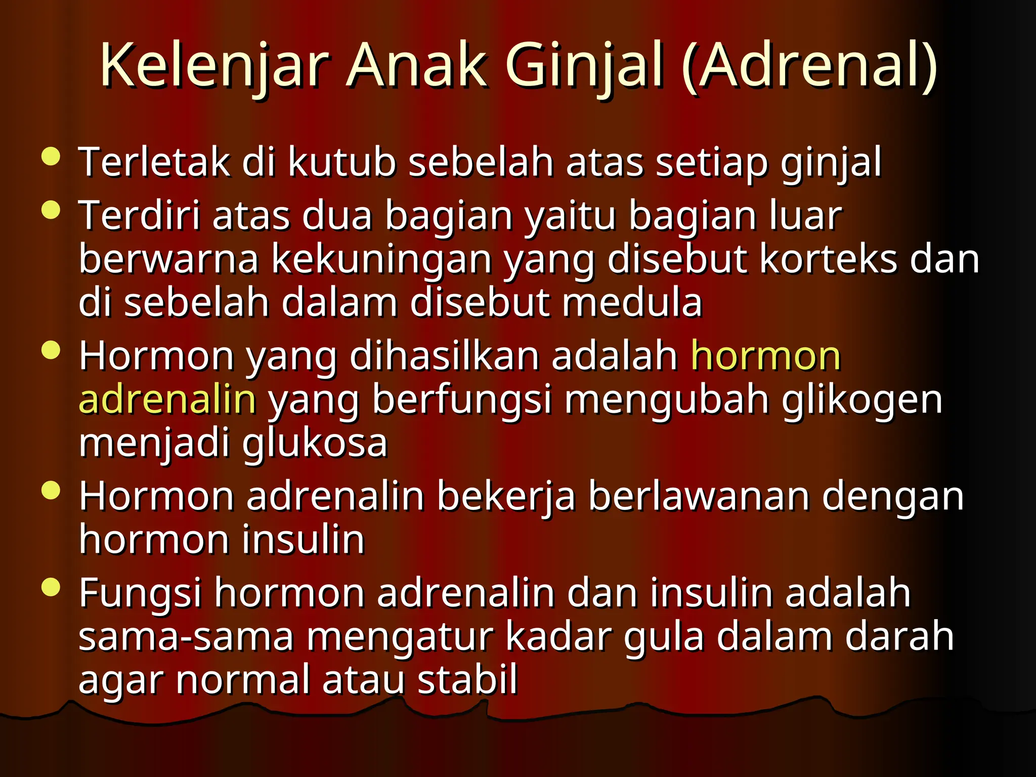 Kelenjar Anak Ginjal (Adrenal)
Kelenjar Anak Ginjal (Adrenal)
 Terletak di kutub sebelah atas setiap ginjal
Terletak di kutub sebelah atas setiap ginjal
 Terdiri atas dua bagian yaitu bagian luar
Terdiri atas dua bagian yaitu bagian luar
berwarna kekuningan yang disebut korteks dan
berwarna kekuningan yang disebut korteks dan
di sebelah dalam disebut medula
di sebelah dalam disebut medula
 Hormon yang dihasilkan adalah
Hormon yang dihasilkan adalah hormon
hormon
adrenalin
adrenalin yang berfungsi mengubah glikogen
yang berfungsi mengubah glikogen
menjadi glukosa
menjadi glukosa
 Hormon adrenalin bekerja berlawanan dengan
Hormon adrenalin bekerja berlawanan dengan
hormon insulin
hormon insulin
 Fungsi hormon adrenalin dan insulin adalah
Fungsi hormon adrenalin dan insulin adalah
sama-sama mengatur kadar gula dalam darah
sama-sama mengatur kadar gula dalam darah
agar normal atau stabil
agar normal atau stabil
 