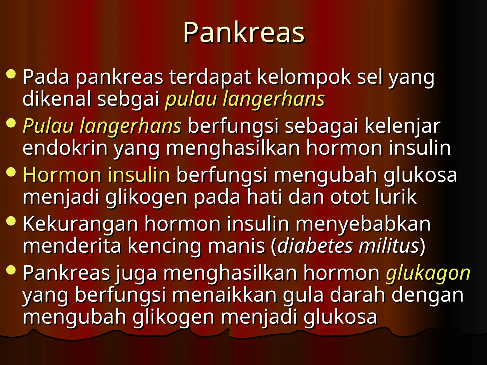 Pankreas
Pankreas
Pada pankreas terdapat kelompok sel yang
Pada pankreas terdapat kelompok sel yang
dikenal sebgai
dikenal sebgai pulau langerhans
pulau langerhans
Pulau langerhans
Pulau langerhans berfungsi sebagai kelenjar
berfungsi sebagai kelenjar
endokrin yang menghasilkan hormon insulin
endokrin yang menghasilkan hormon insulin
Hormon insulin
Hormon insulin berfungsi mengubah glukosa
berfungsi mengubah glukosa
menjadi glikogen pada hati dan otot lurik
menjadi glikogen pada hati dan otot lurik
Kekurangan hormon insulin menyebabkan
Kekurangan hormon insulin menyebabkan
menderita kencing manis (
menderita kencing manis (diabetes militus
diabetes militus)
)
Pankreas juga menghasilkan hormon
Pankreas juga menghasilkan hormon glukagon
glukagon
yang berfungsi menaikkan gula darah dengan
yang berfungsi menaikkan gula darah dengan
mengubah glikogen menjadi glukosa
mengubah glikogen menjadi glukosa
 