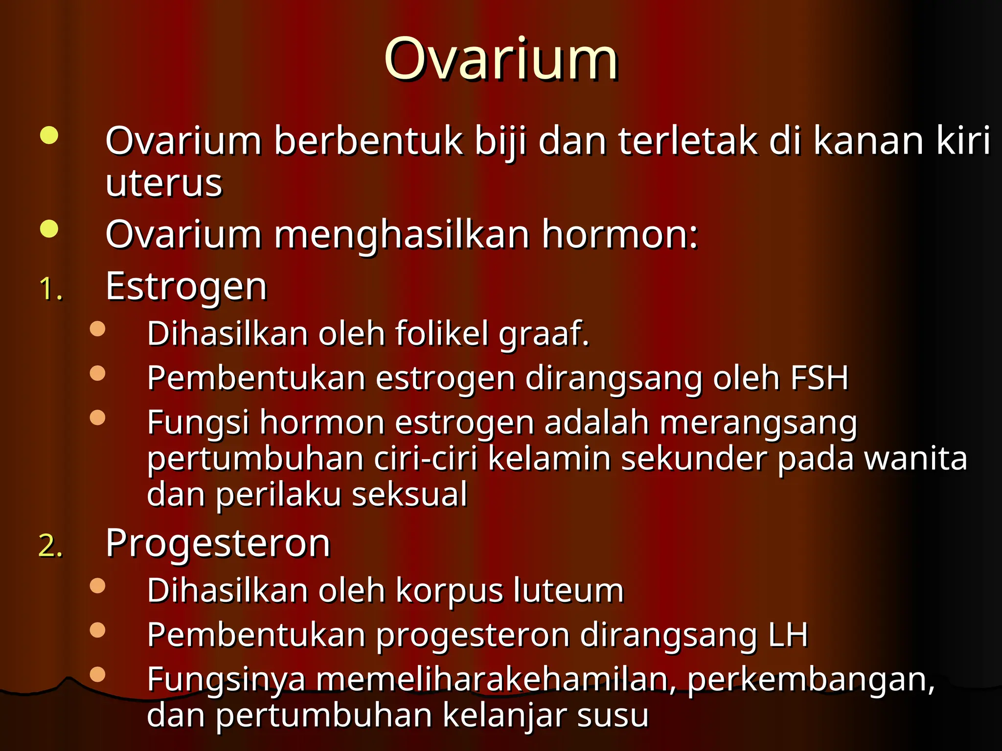 Ovarium
Ovarium
 Ovarium berbentuk biji dan terletak di kanan kiri
Ovarium berbentuk biji dan terletak di kanan kiri
uterus
uterus
 Ovarium menghasilkan hormon:
Ovarium menghasilkan hormon:
1.
1. Estrogen
Estrogen
 Dihasilkan oleh folikel graaf.
Dihasilkan oleh folikel graaf.
 Pembentukan estrogen dirangsang oleh FSH
Pembentukan estrogen dirangsang oleh FSH
 Fungsi hormon estrogen adalah merangsang
Fungsi hormon estrogen adalah merangsang
pertumbuhan ciri-ciri kelamin sekunder pada wanita
pertumbuhan ciri-ciri kelamin sekunder pada wanita
dan perilaku seksual
dan perilaku seksual
2.
2. Progesteron
Progesteron
 Dihasilkan oleh korpus luteum
Dihasilkan oleh korpus luteum
 Pembentukan progesteron dirangsang LH
Pembentukan progesteron dirangsang LH
 Fungsinya memeliharakehamilan, perkembangan,
Fungsinya memeliharakehamilan, perkembangan,
dan pertumbuhan kelanjar susu
dan pertumbuhan kelanjar susu
 
