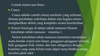 Contoh sistem non linier :
 Cuaca
Cuaca adalah contoh sistem nonlinier yang terkenal,
dimana perubahan sederhana dalam satu bagian sistem
menghasilkan akibat yang kompleks secara keseluruhan
 Sistem fisiologis di dalam tubuh manusia (Sistem
kekebalan tubuh manusia / imunitas )
Sistem kekebalan tubuh manusia (imunitas) merupakan
suatu bentuk sistem non-linear, gangguan-gangguan tertentu,
baik gangguan fisik, kimia, dan lain sebagainya dengan
kuantitas yang sama belum tentu dapat menyebabkan orang
tersebut jatuh sakit
 