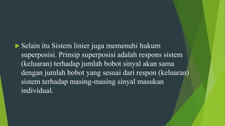  Selain itu Sistem linier juga memenuhi hukum
superposisi. Prinsip superposisi adalah respons sistem
(keluaran) terhadap jumlah bobot sinyal akan sama
dengan jumlah bobot yang sesuai dari respon (keluaran)
sistem terhadap masing-masing sinyal masukan
individual.
 