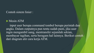 Contoh sistem linier :
 Mesin ATM
input user berupa command tombol berupa perintah dan
angka. Dalam outputnya pun tentu sudah pasti, jika user
ingin mengambil uang, mentransfer sejumlah sekian,
membayar tagihan, serta beragam hal lainnya. Berikut contoh
dari diagram alir cara kerja ATM.
 