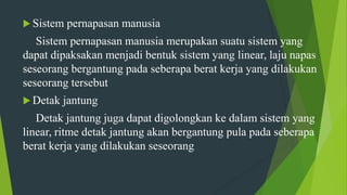  Sistem pernapasan manusia
Sistem pernapasan manusia merupakan suatu sistem yang
dapat dipaksakan menjadi bentuk sistem yang linear, laju napas
seseorang bergantung pada seberapa berat kerja yang dilakukan
seseorang tersebut
 Detak jantung
Detak jantung juga dapat digolongkan ke dalam sistem yang
linear, ritme detak jantung akan bergantung pula pada seberapa
berat kerja yang dilakukan seseorang
 