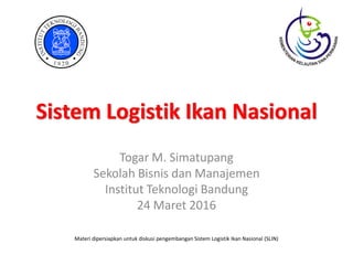 Sistem Logistik Ikan Nasional
Togar M. Simatupang
Sekolah Bisnis dan Manajemen
Institut Teknologi Bandung
24 Maret 2016
Materi dipersiapkan untuk diskusi pengembangan Sistem Logistik Ikan Nasional (SLIN)
 