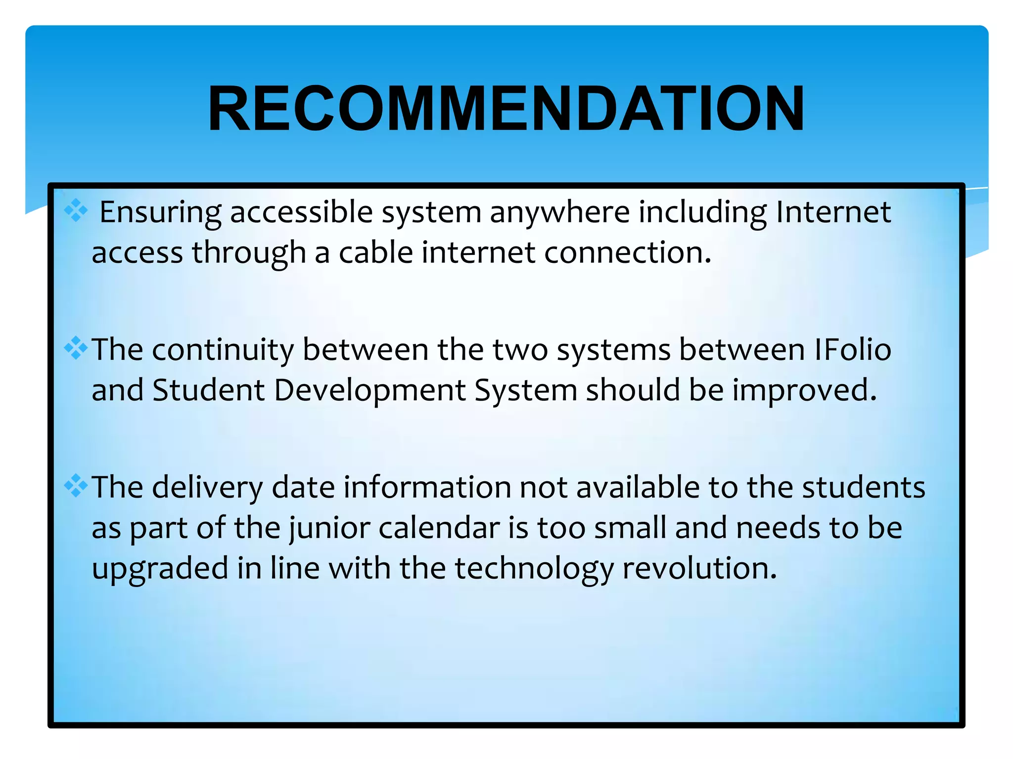 RECOMMENDATION
 Ensuring accessible system anywhere including Internet
access through a cable internet connection.
The continuity between the two systems between IFolio
and Student Development System should be improved.
The delivery date information not available to the students
as part of the junior calendar is too small and needs to be
upgraded in line with the technology revolution.

 