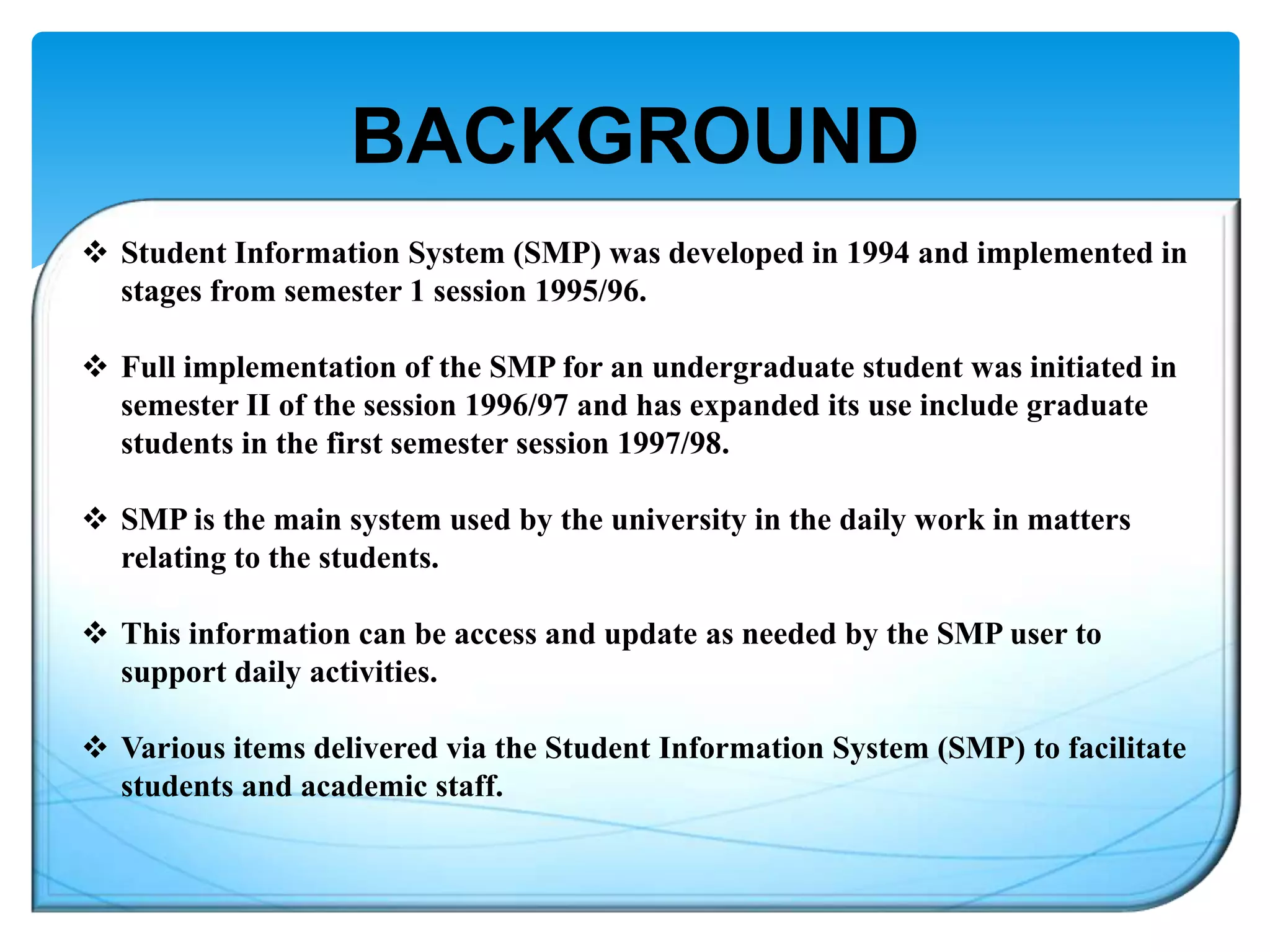 BACKGROUND
 Student Information System (SMP) was developed in 1994 and implemented in
stages from semester 1 session 1995/96.
 Full implementation of the SMP for an undergraduate student was initiated in
semester II of the session 1996/97 and has expanded its use include graduate
students in the first semester session 1997/98.
 SMP is the main system used by the university in the daily work in matters
relating to the students.
 This information can be access and update as needed by the SMP user to
support daily activities.
 Various items delivered via the Student Information System (SMP) to facilitate
students and academic staff.

 